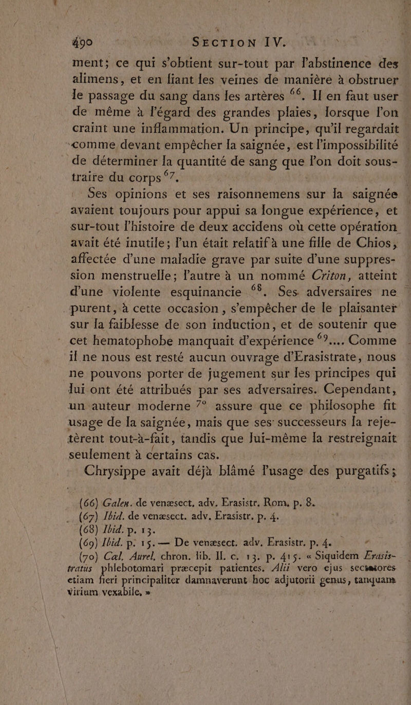 ment; ce qui s'obtient sur-tout par labstinence des alimens, et en fiant les veines de manière à obstruer de même à légard des grandes plaies, lorsque l’on craint une inflammation. Un principe, qu'il regardait “comme devant empêcher la saignée, est l'impossibilité de déterminer la quantité de sang que Pon doit sous- traire du corps Ke Ses opinions et ses raisonnemens sur la saignée avaient toujours pour appui sa longue expérience, et sur-tout l’histoire de deux accidens où cette opération: avait été inutile; l'un était relatif à une fille de Chios, affectée d’une maladie grave par suite d’une suppres- sion menstruelle; l'autre à un nommé Criton, atteint d'une violente esquinancie °. Ses. adversaires ne purent, à cette occasion , s'empêcher de le plaisanter sur la faiblesse de son induction, et de soutenir que cet hematophobe manquait d'expérience “?... Comme il ne nous est resté aucun ouvrage d'Érasistrate, nous ne pouvons porter de jugement sur Îles principes qui lui ont été attribués par ses adversaires. Cependant, un auteur moderne 7° assure que ce philosophe fit usage de Îa saignée, mais que ses: successeurs Îa reje- tèrent tout-à- fait , tandis que Jui-même la PRNRENNE seulement à certains cas. Chrysippe avait déjà blämé lusage des purgatifs; (66) Galen. de venæsect, adv. Erasistr, Rom. P. 8. (67) Jbid. de venæsect. adv. Erasistr. p. 4. (68) Ibid. p. 13. (69) Ibid. p. 15.— De venæsect. adv. Erasistr, p. 4. , (70) Cal. Aurel, chron. lib. IL c. 13. p. 415. « Siquidem Ærasis- tratus phlebotomari præcepit patientes. Alii vero ejus secéaiores etiam fieri principaliter or hoc adjutorii Écpas tanquara virium vexabile, » =