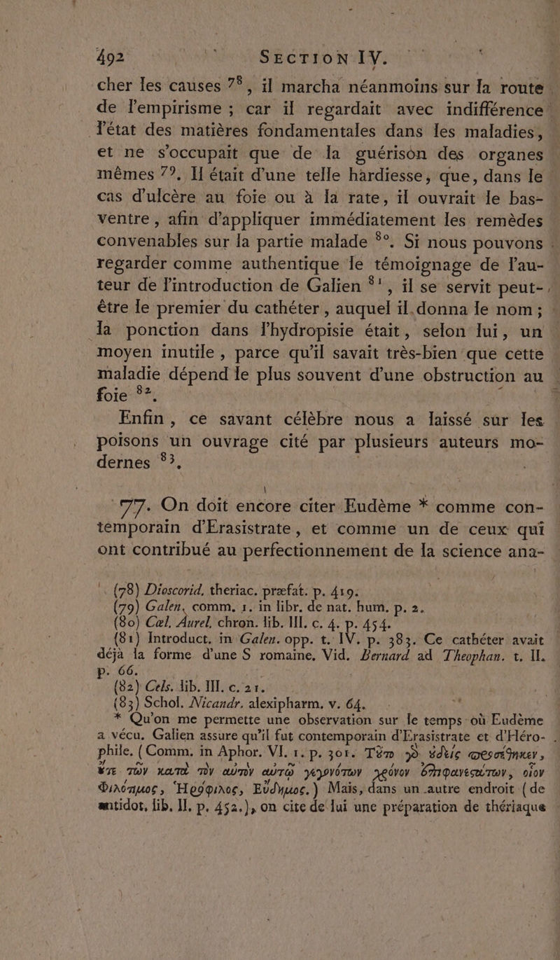 cher les causes 7°, il marcha néanmoins sur a route. de l'empirisme ; ; Car il regardait avec indifférence! état des matières fondamentales dans les maladies, : et ne s’occupait que de la guérison des organes | mêmes 7?. Il était d’une telle hardiesse, que, dans Île cas d’ulcère au foie ou à Ia rate, il ouvrait le bas- ! ventre , afin d'appliquer PTS EVENE les remèdes CORNE AEIEE sur la partie malade Ÿ°. Si nous pouvons : regarder comme authentique Îe 5 de Fau- teur de l'introduction de Galien ‘', il se servit peut- être le premier du cathéter , auquel il. donna le nom; » a ponction dans Fhydropisie était, selon lui, un moyen inutile, parce qu'il savait très-bien que cette maladie dépend le plus souvent d’une obstruction au foie ©? | Enfin, ce savant célèbre nous a laissé sur Îles poisons un ouvrage cité par plusieurs auteurs mo- dernes ‘3, \ . On doit encore citer Eudème * comme con- témporain d'Érasistrate, et comme un de ceux qui ont FOR QUE au perfectionnement de la science ana- … (78) Dioscorid. theriac. præfat. p. 410. (79) Galen, comm. 1. in libr, de nat. hum. p. 2. (80) Cal, Aurel chron. lib. IL, c. 4. p. 454. (81) Introduct. in Galer. opp. t. IV, p: 383. Ce cathéter avait déjà la forme d’une S romaine, Vid. Reai ad Theophan. 1, IL. CE l 66. 82 } Gels. lib. JL. c. 21. 83) Schol. Micandr. alexipharm. v. 64. * Qu on me permette une observation sur le temps où Eudème a vécu. Galien assure qu’il fut contemporain d'Érasistrate et d'Héro- . phile. (EcRR FA fphor VL 1. p. 30e: Tüm À édtic DES TIMES , 87 TOY XATÈ NY aûny œuro HPVÔTWY YeGVOY ÉipayeæTwr, ofov Diaoauos, ‘He9qiroc, Edduoc. ) Mais, dans un autre endroit {de mtidot, Gb, I], p. 452.), on cite de lui une préparation de thériaque |