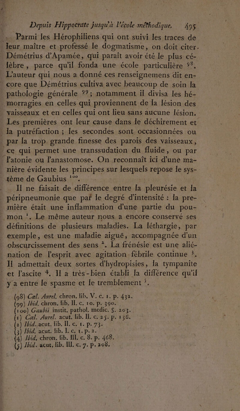 ,.. Parmi les Hérophiliens qui ont suivi les traces de eur maître et professé le dogmatisme, on doit citer. Démétrius d’Apamée, qui paraît avoir été le plus cé- lèbre, parce qu il fonda une école particulière °Ÿ, L'auteur qui nous a donné ces renseignemens dit en- core que Démétrius cultiva avec beaucoup de soin Ia pathologie générale ??; notamment il divisa les hé- morragies en celles qui proviennent de Ia Iésion des vaisseaux et en celles qui ont lieu sans aucune lésion. Les premières ont leur cause dans le déchirement et | la putréfaction ; les secondes sont occasionnées ou _par la trop grande finesse des paroiïs des vaisseaux, ce qui permet une transsudation du fluide, ou par * J'atonie ou lanastomose. On reconnaît ici Et ma- nière évidente les principes sur lesquels repose le sÿer tème de Gaubius ”. _ Il ne faisait de ses entre la pleurésie et Ia péripneumonie que par le degré d'intensité : la pre- mière était une inflammation d'une partie du pou- mon ‘. Le même auteur nous a encore conservé ses définitions de plusieurs maladies. La léthargie, par exemple, est une maladie aigue accompagnée d'un obscurcissement des sens *. La frénésie est une alié- nation de Fesprit avec agitation. fébrile continue ?, II admettait deux sortes d’hydropisies, la tympanite | et l'ascite 4. Il a très-bien établi [a différence qu'il y a entre le spasme et le tremblement ?, (98) Cæl. Aurel. chron. lib, V. c. 1. p. 432. (99) Jbid, chron. lib. IL. c. 10. p. 390. (100) Gaubii instit, pathol. medic. S.:203. 1) Cal. Aurel. acut. lib. IL c. 25. p. 136. 2) lbid..acut. lib. Il, c. 1. p. 73. Ibid, acut. lib. I. c, 1. p.2. ) ) À Ibid, chron. lib. NI. c. 8. p. 468. SRE RS ETES