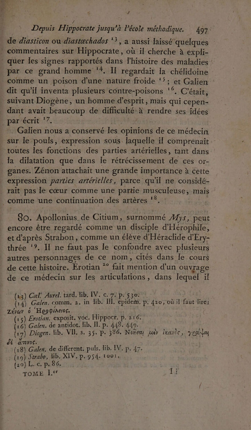 , : Û / | | ; Depuis Hippocrate jusqu’à l’école méthodique. 497: de diasticon ou diastæchados &gt;, a aussi laissé quelques par ce grand homme ‘#, Il regardait [a chélidoine comme un poison d'une nature froide ‘’; et Galien dit qu'il inventa plusieurs contre- -poisons 16, C'était, suivant Diogène, un homme d'esprit, maïs qui cepen- dant avait beaucoup de difficulté. à rendre ses idées par écrit ‘7. | Galien nous a conservé les opinions de ce médecin sur le pouls, expression sous. laquelle il comprenait toutes les fonctions des parties artérielles, tant dans : ganes. Zénon attachait une grande importance à cette expression parties artérielles, parce qu'il ne considé- rait pas le cœur comme une partie so ER mais So. Apollonius de Citium, surnommé Mys, peut encore être regardé comme un disciple d'Hérophile, et d'après Strabon, comme un élève d'Héraclide d'Ery- thrée ‘?. Il ne faut pas le confondre avec plusieurs autres personnages de ce nom, cités dans Île cours de cette histoire. Erotian “° fait mention d’un ouvrage de ce médecin sur les articulations, dans lequel ïf (13) Cal: Auvel. tard. lib. IV. c. 7. P: s30- (14) Galen. comm. 2. in lib. IL. épidem. p. 410, où il LA lire: Ziyav 0 ‘Hegqiaeos. (15) Erotian. exposit. voc. Hippocr. p. 216. (16) Galen. de antidot. lib. IL. p. 448. 440. (1 7} Diogen: Lib. VIE s. 35. p.306. Noñce Jaëv rayer, yes (18) Galen. de different. puls. lib. IV. p. 47. (19) Strabo, Wib. XIV. p.954. 1oo1. (20) L. c. p. 86. TOME À. Ï bai so