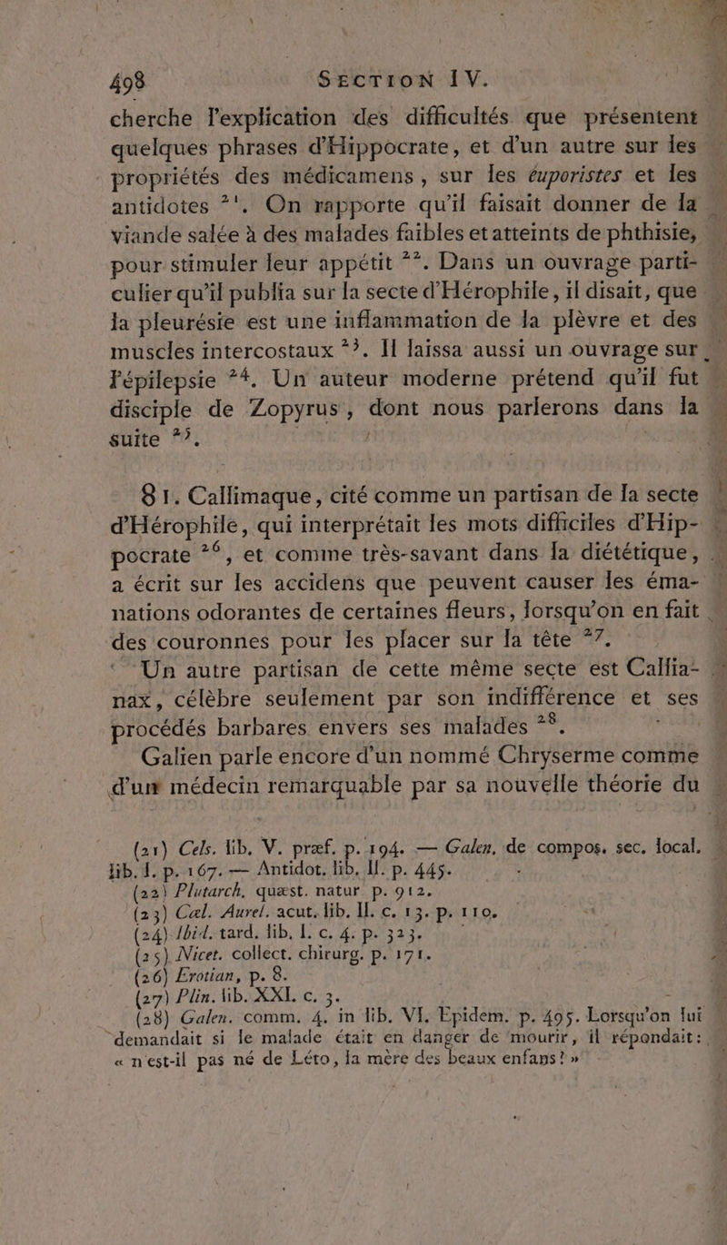 cherche lexplication des difficultés que présentent » quelques phrases d'Hippocrate, et d'un autre sur les » propriétés des médicamens , sur Îes éuporistes et les antidotes *'. On rapporte qu’il faisait donner de Ia viande salée à des malades faibles et atteints de phthisie, pour stimuler leur appétit **. Dans un ouvrage parti « culier qu’il publia sur la secte d'Hérophile, il disait, que M la pleurésie est une inflammation de la plèvre et des \ muscles intercostaux *?. Îl laissa aussi un ouvrage sur Fépilepsie *#. Un auteur moderne prétend qu'il fut disciple de Zopyrus, dont nous parlerons dans Ja « suite “?. Cr ÉS . 8 1. Callimaque, cité comme un partisan de Îa secte DÉSTOPRAS, qui interprétait les mots difhciles d'Hip- « pocrate 26 et comine très-savant dans Îa diététique , h, a écrit sur les accidens que peuvent causer les éma- nations odorantes de certaines fleurs, Jorsqu’on en fait . des couronnes pour les placer sur Ia tête *7. | Un autre partisan de cette même secte est Callia- ” nax, célèbre seulement par son THATHÉRINCE et ses procédés barbares envers ses malades * + Galien parle encore d'un nommé Charme comme dur médecin remarquable par sa nouvelle théorie du (21) Ces. Hib. V. præf. p.194. — Galen, de compos, sec. local. hib.1,p. 167. — Antidot. lib, Il. p. 445. ,} Plutarch, quæst. natur p. 912. Cal. Aurel. acut, lib. IL c. 13. p. 110. 3 4 (24 Ibid. tard. lib, I. Se AE À ; ; | 6 ” DRE TES si MATE alacte tdi E Eté A d OUEN, il Pate « n'est-il pas né de Léto, Ia mère ie Peaux enfaps ? »