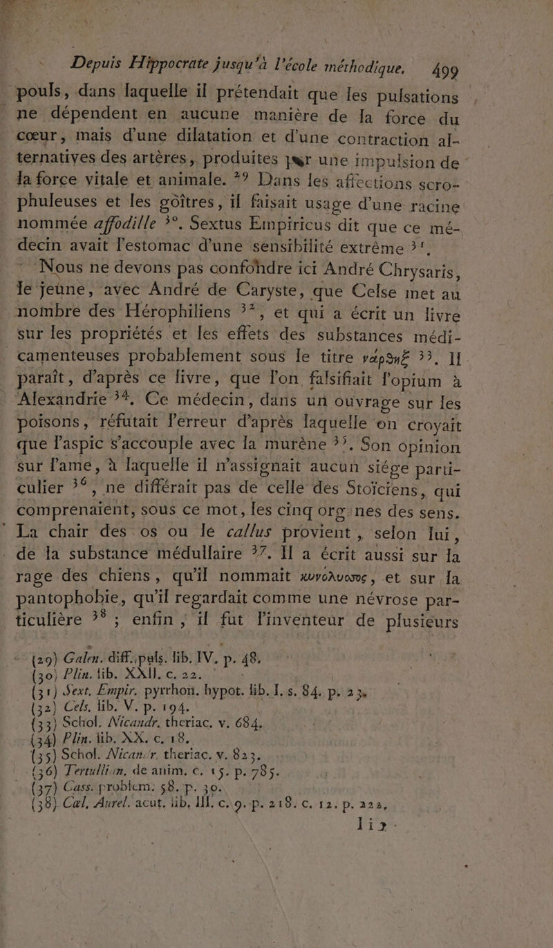 pouls, dans laquelle il prétendait que les pulsations . ne dépendent en aucune manière de la force du cœur, Imais d'une dilatation et d’une contraction al- ternatives des artères, produites jwr une impulsion de : la force vitale et animale. *? Dans les affections scro- _ phuleuses et les gôîtres, if faisait usage d’une racine nommée affodille ?°. Sextus Empiricus dit que ce mé- decin avait l'estomac d'une sensibilité extrême 2. Nous ne devons pas confohdre ici André Chrysaris, le Jeune, avec André de Caryste, que Celse met au nombre des Hérophiliens 3*, et qui a écrit un livre sur les propriétés et les effets des substances médi- camenteuses probablement sous le titre vapnË 33, 1 paraît, d’après ce livre, que l'on falsifait fopium à Alexandrie ?*, Ce médecin, dans un ouvrage sur Îles poisons, réfutait lerreur d’après Taquelle ‘on Croyait que l’aspic s’accouple avec la murène ?7. Son opinion Sur lame, à laquelle il massionait aucun siége parti- culier ?*, ne différait pas de celle des Stoïciens, qui comprénaiént, sous ce mot, les cinq org:nes des sens. La chair des os ou lé caflus provient , selon lui, . dé la substance médullaire ?7. Il a écrit aussi sur Ia rage des chiens, qu'il nommait HUVGAUOTE , et sur Îa pantophobie, qu'il regardait comme une névrose par- ticulière ?° ; enfin ; il fut l'inventeur de plusieurs (29) Galen. diff. ;pals. lib, IV, p. 48, {50} Plin.Hib. XX, c22. 1.614 (31) Sext, Empir. pyrrhon. bypot. Gb. I. s. 84. p. 23 (32) Ceks, Ub. V.p. 194 3) Schol. Wicandr, theriac, v. 684, 34) Plin. Hb. XX. c. 18. s) Schol. Nican:r, theriac. v. 823. 6) Tertulliim, de anim. €, 15. p. 785. 7) Cass. problem: 58. p. 30. | 8} Cal, Aurel. acut, lib, I. c..0.p. 218. ©. 12. p. 223, Pr { (3 13 (3 (3
