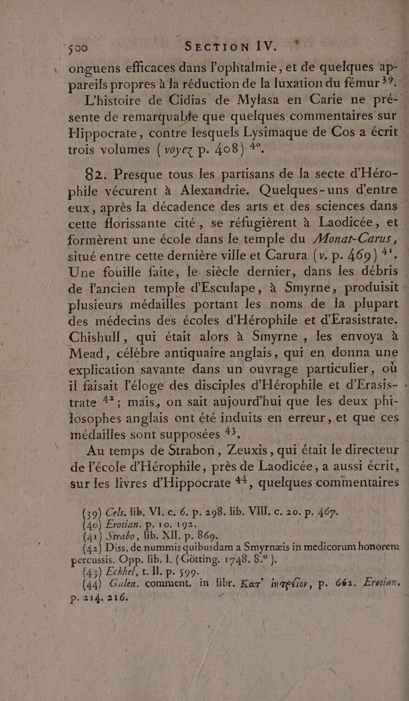 À 500 © SECTION IV. * onguens efficaces dans l’ophtalmie ; et de quelques ap- pareils propres à la réduction de la luxation du fémur ??. | L'histoire de Cidias de Mylasa en Carie ne pré-. sente de remarquable que quelques commentaires sur . Hippocrate, contre lesquels Lysimaque de Cos a écrit trois volumes {voyez p. 408) *. 82. Presque tous les partisans de Ia secte d'Héro- phile vécurent à Alexandrie. Quelques-uns d’entre : eux, après la décadence des arts et des sciences dans s cette florissante cité, se réfugièrent à Laodicée, et formèrent une école dans le temple du #onat-Carus , situé entre cette dernière ville et Carura (y. p. 469) +. Une fouille faite, le siècle dernier, dans les débris de fancien temple d'Esculape, à Smyrne, produisit | plusieurs médailles portant les noms de Ia plupart des médecins des écoles d'Hérophile et d'Erasistrate. Chishull, qui était alors à Smyrne , les envoya à Mead, célèbre antiquaire anglais, qui en donna une . explication savante dans un ouvrage particulier, où il faisait l'éloge des disciples d'Hérophile et d'Érasts- : trate #*; mais, on sait aujourd'hui que les deux phi- losophes anglais ont été induits en erreur, et que ces médailles sont supposées 43. Au temps de Strabon, Zeuxis, qui était le directeur de l'école d'Hérophile, près de Laodicée, a aussi écrit, sur les livres d'Hippocrate +, quelques commentaires (39) Cels. lib. VI. c. 6. p. 298. lib. VIIL. c. 20. p. 467. (40) Erotian. p. 10. 192. (41) Strabo, Gb. XIL. p. 869. (42) Diss. de nummis quibusdam a Smyrnæiïs in medicorum honorem. percussis. Opp. lib. L. (Gôütting. 1748. 8.° ). | (43) Eckhel, t. 11 p. 99. (44) Galen, comment, in Iibr. Kar’ inmeéior, p. 662. Ererian. p.214, 216. 5: 9 ) 1