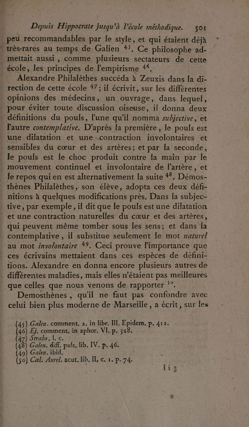 Li PM.” #sQls les principes de lempirisme 4, Alexandre Philalèthes succéda à Peu dans Ia di- rection de cette école #7; il écrivit, sur les différentes opinions des (nédectHs un ouvrage, dans lequel, l'autre contemplative. D'après la première , le pouls est une dilatation et une contraction involontaires et sensibles du cœur et des artères; et par la seconde, le pouls est le choc produit contre la main par le le repos qui en est alternativement Ia suite 4. Démos- nitions à quelques node EE près, Dans [a subjec- et une contraction naturelles du cœur et des artères, qui peuvent même tomber sous les sens; et dans la contemplative , il substitue seulement le mot naturel au mot involontaire *?. Ceci prouve l'importance que ces écrivains mettaient dans ces espèces de défini- différentes maladies, mais elles n'étaient pas meilleures Demosthènes , qu'il ne faut pas confondre avec celui bien plus moderne de Marseïlle , à écrit, sur lea (45) Galen. comment. 2. in libr. II. Epidem. p. 412. (46) Ej. comment. in aphor. VI. p. 328. (47) Srrabo, 1. c. (18) Galen. diff. puls. lib. IV. p. 46. {49) Galen. ibid. (so) Cal Aurel, acut, lib. IL c. r. p. Le li3