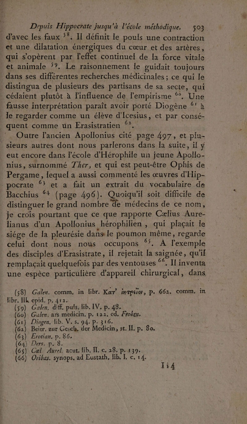 d'avec les faux ‘°. H définit le pouls une contraction et une dilatation énergiques du cœur et des artères, qui s’opèrent par effet continuel de Ia force vitale et animale ’?. Le raisonnement Îe guidait toujours dans ses différentes recherches médicinales ; ce qui le _ distingua de plusieurs des partisans de sa secte, qui cédaient plutôt à linfluence de lempirisme ‘*, Une fausse interprétation paraît avoir porté Diogène (! à . Je regarder comme un élève d'Icesius, et par consé- quent comme un Erasistratien ‘?. Outre l’ancien Apollonius cité page 497, et plu- sieurs autres dont nous parlerons dans Ia suite, il ÿ eut encore dans l’école d'Hérophile un jeune Apollo- nius, surnommé her, et qui est peut-être Ophis de Pergame, lequel a aussi commenté les œuvres d'Hip- pocrate à et a fait un extrait du vocabulaire de Bacchius ‘+ (page 496). Quoiqu'il soit difficile de distinguer le grand nombre ‘de médecins de ce nom, je crois pourtant que ce que rapporte Cælius Aure- lianus d’un Apollonius hérophilien , qui plaçait le _siége de la pleurésie dans le poumon même, regarde celui dont nous nous occupons 55, À l'exemple des disciples d’Erasistrate, il rejetait la Saiphées qu'il remplaçait quelquefois par des ventouses ‘*. Il inventa une espèce particulière d'appareil ‘chirurgical, dans (58) Galen. comm, in libr. Kar’ inmeio, p. 662. comm, in Bibr. IIL epid. p. 4r2. (59) Galen, diff. puis, lib. IV, p. 4. (Go) Gulen. ats medicin. p. 122, ed. Froben. (61) Diogen, Hib. V. s. 94. p. 316. (62) Beicr. zur Gesch, der Medicin, st. IL. p. 80. (63) ÆErotian, p. EXT (64) Ders, p. 8. ) Cæl. Aurel. acut. lib. ÏT. c. 28. p.139. (66) Oribas, synops. ad Eustath, lib, E c. 14. Ti4