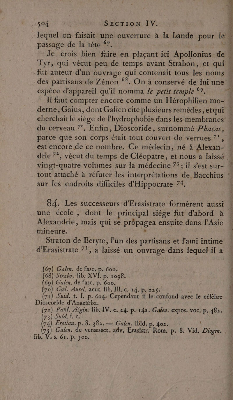 lequel on faisait une ouverture à la bande pour le passage de la tête ©7. Tyr, qui vécut peu de temps avant Strabon, et qui fut auteur d’un ouvrage qui contenait tous Los nai espèce d'appareil qu’il nomma /e petit temple *? If faut compter encore comme un Hérophilien mo- du cerveau 7°, Enfin, Dioscoride, surnommé Phacas À 2 2 » parce que son corps était tout couvert de verrues 7', est encore de ce nombre. Ce médecin, né à Alexan- vingt-quatre volumes sur la médecine 75; il s’est sur- tout attaché : sur les endroits difficiles d'Hippocrate 74. une école, dont le principal siége fut d’abord à Alexandrie, mais qui se prôpagea ensuite dans PAsie mineure. ». Straton de Beryte, l’un des partisans et l'ami intime dÉrasistrate 77, a laissé un ouvrage dans lequel il a \ {67) Galen. de fasc. p. 6oo. {68) Srrabo, lib. XVI. p. 1098. {69) Galen, de fasc. p. 600. {70) Cal. Aurel, acut. lib. IL c. 14. p. 225. (71) Suid. t. TL. p. 604: Cependant * le confond avec le célèbre Dioscoride d’Anazarba. (72) Paul. Ægin, Wb. IV. c. 24. p. 142. Galen. expos. voc. p. 482. (73) Surd, À, c. (74) Erotian. p. 8. 382. — Galen. ibid. p. 402. Hb, V,s. Gr. P: 300.
