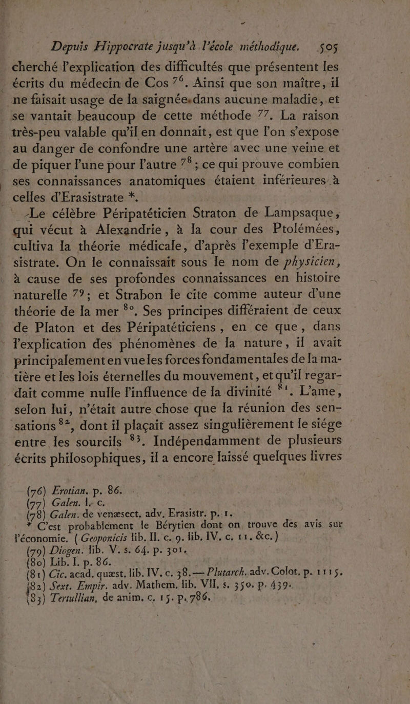 LA Depuis Hippocrate jusqu’à l’école méthodique, $oS cherché lexplication des difficultés que présentent les écrits du médecin de Cos 7. Ainsi que son maître, il ne faisait usage de la saignée.dans aucune maladie, .et se vantait beaucoup de cette méthode 77. La raison très-peu valable qu’il en donnait, est que l’on s’expose au danger de confondre une artère avec une veine et de piquer lune pour l'autre 7f ; ce qui prouve combien ses connaissances anatomiques étaient inférieures à celles d'Érasistrate *. | Le célèbre Péripatéticien Straton de Lampsaque, qui vécut à Alexandrie, à la cour des Ptolémées, cultiva la théorie médicale, d’après exemple d'Era- sistrate. On le connaissait sous le nom de physicien, à cause de ses profondes connaissances en histoire naturelle 7°; et Strabon le cite comme auteur d’une théorie de la mer °°. Ses principes différaient de ceux de Platon et des Péripatéticiens , en ce que, dans * Texplication des phénomènes de la nature, il avait principaleménten vueles forces fondamentales de [a ma- tière et les lois éternelles du mouvement, et qu'il regar- dait comme nulle l'influence de la divinité *. L'ame, selon lui, n’était autre chose que Ia réunion des sen- ‘sations *?, dont il plaçait assez singulièrement le siége entre les sourcils *?. Indépendamment de plusieurs écrits philosophiques, il a encore laïssé quelques livres Galen. 1; c. (78) Galen. de venæsect. adv, Erasistr, p.r. * C’est probablement le Bérytien dont on, trouve des avis sur l'économie. ( Geoponicis lib. IL. c. 9. lib. IV. c. 11. &amp;c.) (79) Diogen. Hib. V.s. 64. p. 301. (80) Lib. I. p. 86. | (81) Cic. acad. quæst. lib. IV, c. 38.— Plutarch.adv. Colot, p. 1115. fS2) Sext. Empir. adv. Mathem. lib. VIT, s, 350, p. 439: 83) Tertullian, de anim, c, 15. p.786. (76) Erotian. p. 86. 77)