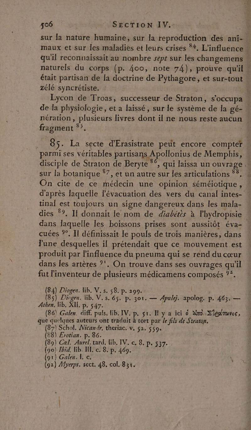 sur la nature humaine, sur la reproduction des anf- maux et sur les maladies et leurs crises 4. L'influence + qu'il reconnaissait au nombre sept sur les changemens » naturels du corps (p. 400, note 74), prouve qu'il. était partisan de la doctrine de Pythagore, et sur-tout . zélé syncrétiste. Lycon de Troas, successeur de Straton, s'occupa de la physiologie, et a laissé, sur le système de la gé- | nération, plusieurs livres dont il ne nous reste aucun fragment °”. 8 ÿ: La secte d'Erasistrate peut encore _ compter À parmi ses véritables partisans Apollonius de Memphis, disciple de Straton de Beryte °° , qui laissa un ouvrage sur la botanique *7, et un autre sur les articulations °*. On cite de ce Aer une opinion séméiotique , d'après laquelle l'évacuation des vers du canal intes- * tinal est toujours un signe dangereux dans les mala- dies Ÿ?. II donnait le nom de diabértès à lhydropisie | dans laquelle les boissons prises sont aussitôt éva- : cuées ?”. Il définissait le pouls de trois manières, dans June desquelles il prétendait que ce mouvement est produit par l'influence du pneuma qui se rend du cœur dans les artères ?'. On trouve dans ses ouvrages qu'il fut l'inventeur de plusieurs médicamens composés ?°. (84) Diogen. ib. V,s. 58. p. 299. (85) Diogen. lib. V.s. 65. p. 3or. — Apule. apolog. P- dé. — Athen, lib. XIL. p. s (86) Galen. diff. Dub lib. IV. P. sr. Il y a ici o re. S'égroves, que quelques auteurs ont traduit à tort par /e fils de Straton. rit Nicandr, theriac. v. $2. 559. (88) Ærotian. p. 86. (89) Cæl. Aurel. tard, Hib. TV. c, 8. p. 537. (90) Hbid. ib. HE. c. 8. p. 469. (or) Galen. 1, c. (92) Myerps. sect. 48. col. 8 31.