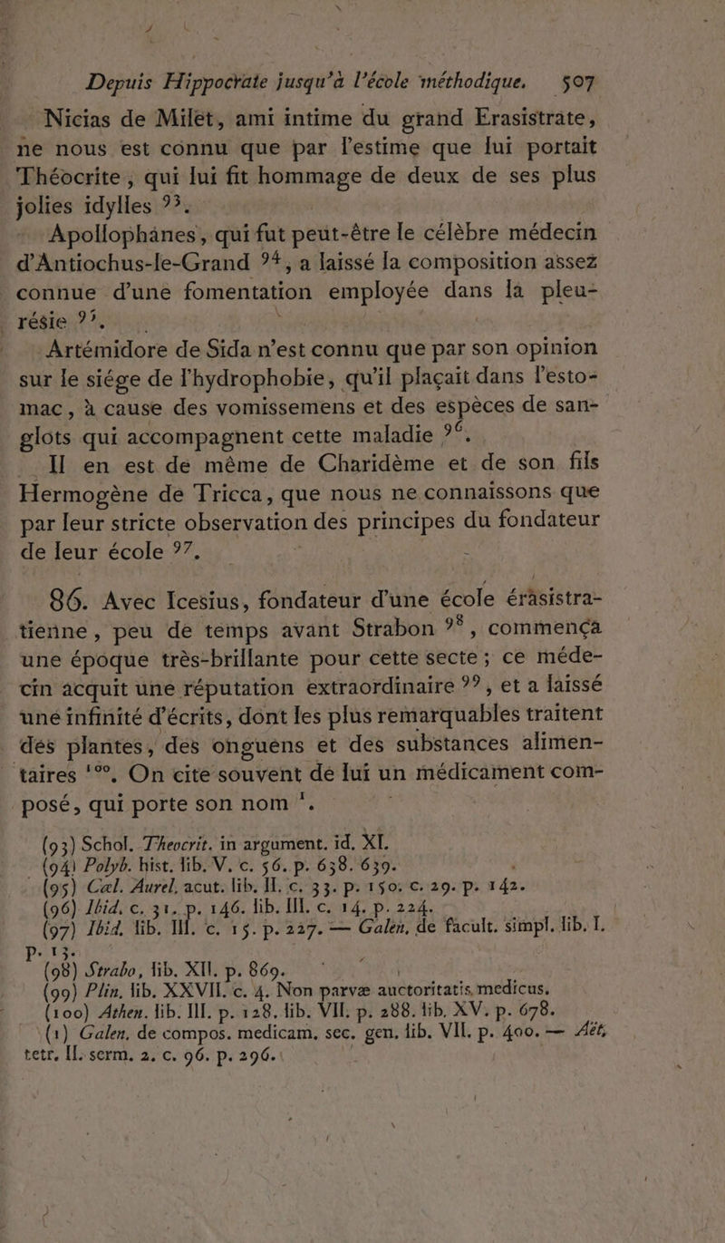 Nicias de Milet, ami intime du grand Erasistrate, ne nous est connu que par l'estime que lui portait Théocrite , qui lui fit a de deux de ses plus jolies féyiles F2% Apolophänés qui fut peut-être le célèbre médecin d'Antiochus-le-Grand ?#, a laissé la composition assez connue d’une fomentation a EANS dans la pleu- résie 7. _ Artémidore de Sida n’est connu que par son opinion sur le siége de l'hydrophobie, qu'il plaçait dans l’esto- mac, à cause des vomissemens et des BR ST de san- glots qui accompagnent cette maladie ?° __ Il en est de même de Charidème et dde son. fils Hermogène de Tricca, que nous ne connaissons que par leur stricte OBsepvation des principes du fondateur de leur école ?7. 86. Avec Icesius, fondateur d’une école érsistraz tienne, peu de temps avant Strabon °°, commença une époque très-brillante pour cette secte ; ce méde- cin acquit une réputation extraordinaire ??, et a laissé uné infinité d’écrits, dont les plus reniarquables traitent dés plantes, dés onguens et des substances alimen- | taires ‘%, On cite souvent dé lui un médicament com- posé, qui porte son nom ‘. 3) Schol. Theocrit. in argument. id. XL 41 Polyb. hist. lib. V, c. $6. p. 658. 639. &gt;) Cal. Aurel, acut. lib. IL. c. 33. p. 150: c. 29. p. 1 42. 6) Ibid, c. 31. p. 146. lib. EL. c. 14. p. 224. 97) Jbid, Iib. I, C. 15. p. 227. — Galen, de facult. simpl. lib. I. P 8) Strabo, Hib. XII. p. 869. 9) Plin, lib. XXVIL. c. 4. Aus parvæ auotoritatis medicus, oo) Athen. lib. IL p. 128. lib. VIL p. 288. lib. XV. p. 678. } Galen, de compos. medicam, sec. gen. lib. VIL p. 400. — Aët, tetr, [L:serm. 2. c. 96. p. 296.