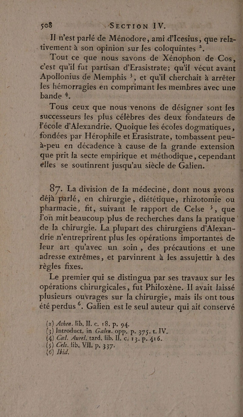 J n’est parlé de Ménodore, ami d'Icesius, que rela-. -tivement à son opinion sur les coloquintes ?. Tout ce que nous savons de Xénophon de Cos, ” c'est qu'il fut partisan d’Erasistrate; qu'il vécut avant » Apollonius de Memphis *, et qu'il cherchait à arrêter les A en com pHinrent les membres avec une … bande # Fois ceux que nous venons de désigner sont les successeurs les plus célèbres des deux fondateurs de Yécole d'Alexandrie. Quoique les écoles dogmatiques, fondées par Hérophile et Erasistrate, tombassent peu- à-peu en décadence à cause de la grande extension … que prit la secte SARA LS et méthodique, cependant élles se soutinrent jusqu’au siècle de Galien. { 87. La division de la médecine, dont nous avons déjà parlé, en chirurgie, diététique, rhizotomie ou pharmacie, fit, suivant le rapport de Celse , que Yon mit beaucoup plus de recherches dans la pratique’ de Îa chirurgie. La plupart des chirurgiens d'Alexan- drie n ‘entreprirent plus les opérations importantes de Jeur art qu'avec un soin, des précautions et une adresse extrêmes, et parvinrent à les assujettir à des règles fixes. Le premier qui se distingua par ses travaux sur les opérations chirurgicales, fut Philoxène. Il avait laissé plusieurs RER sur Îa chirurgie, mais ïls ont tous été perdus ©. Galien est le seul auteur qui ait conservé (2) Athen. Kb, IT. c. 18. p. 94. (3) Introduct, in Gale. opp. p. 375. t. IV. (4) Cel. Aurel. tard, ib. IL, c; 53. p. 416. (5) Cels. lib. VIL p.337. (6) Ibid.