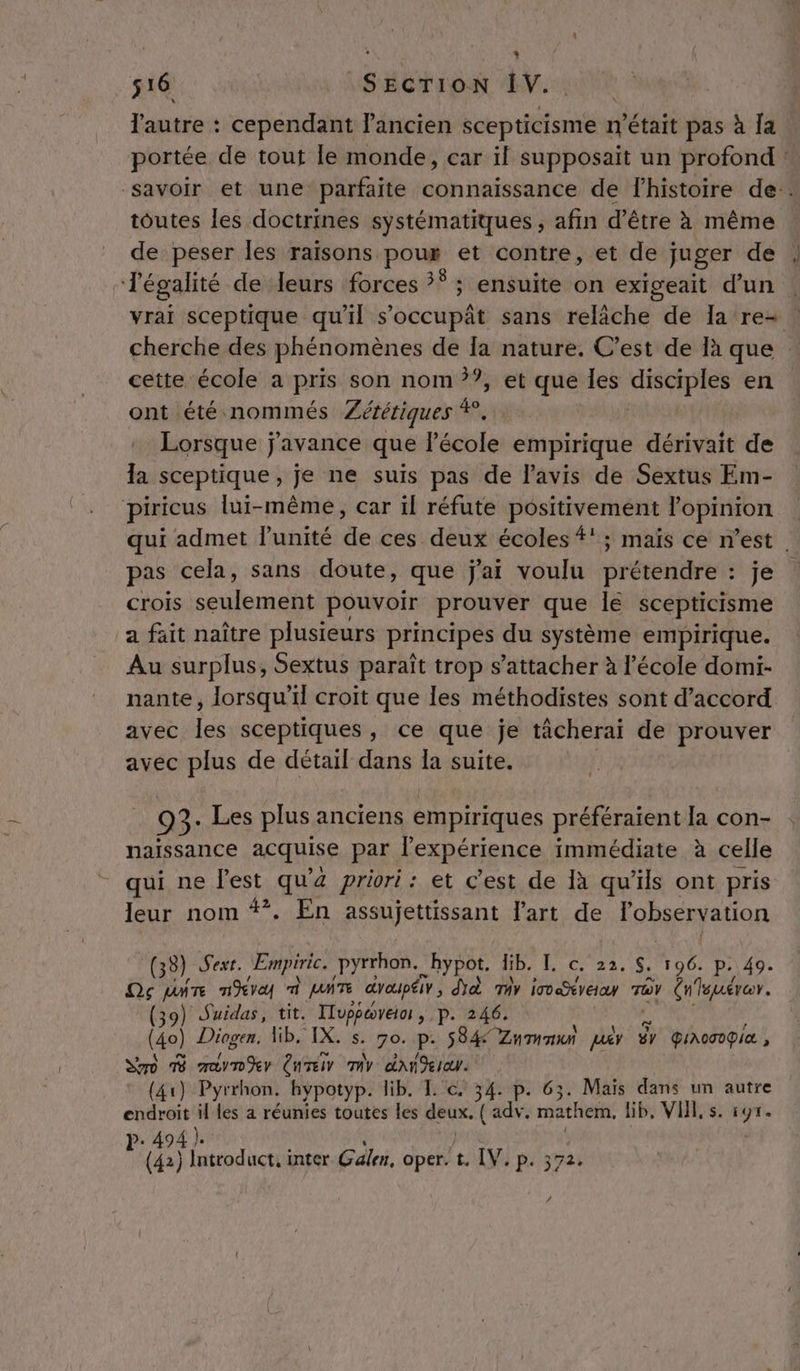 + 516 SECTION IV. l'autre : cependant Pancien scepuidismen n'était pas à [a toutes les doctrines systématiques, afin d’être à même de peser les raisons poux et contre, et de juger de vrai sceptique qu'il s’occupât sans relâche de Ia re- cette école a pris son nom ??, et que les ARMES en ont été nommés Zététiques 4! Lorsque j'avance que l’école empirique dérivait de la sceptique, je ne suis pas de l'avis de Sextus Em- piricus lui-même, car il réfute positivement l'opinion pas cela, sans doute, que jai voulu prétendre : je crois seulement pouvoir prouver que le scepticisme a fait naître plusieurs principes du système empirique. Au surplus, Sextus paraît trop s'attacher à l'école domi- avec les sceptiques, ce que je tâcherai de prouver avec plus de détail dans la suite. _ 93- Les plus anciens empiriques préféraient la con- naissance acquise par l'expérience immédiate à celle - qui ne l'est qu'a priori : et c’est de 1à qu’ils ont pris leur nom **. En assujettissant l’art de l'observation (33) Sext. Empiric. pyrrhon. hypot. lib. [ c. 22, $. 196. p. 49. Qg pire nv m MATE draupéi, Da Tir iotreay Tv Cnleuérar. (39) Suidas, tit. Fluppoveior , p. 246. (40) Diogen. Mb. IX. s. go. P- S84 Znmnun jury êy QIAOCOG IA , So 158 CuTeir my dan deIa. (41) Pyrrhon. hypotyp. lib. TL c. 34. p. 63 Maïs dans un autre endroit il les a réunies toutes les deux. ( sp mathem, lib, VHL, s. or &gt;. 494 }. Fe (42) Inteoduct. inter Gale, oper. t. IV. P: 372: #