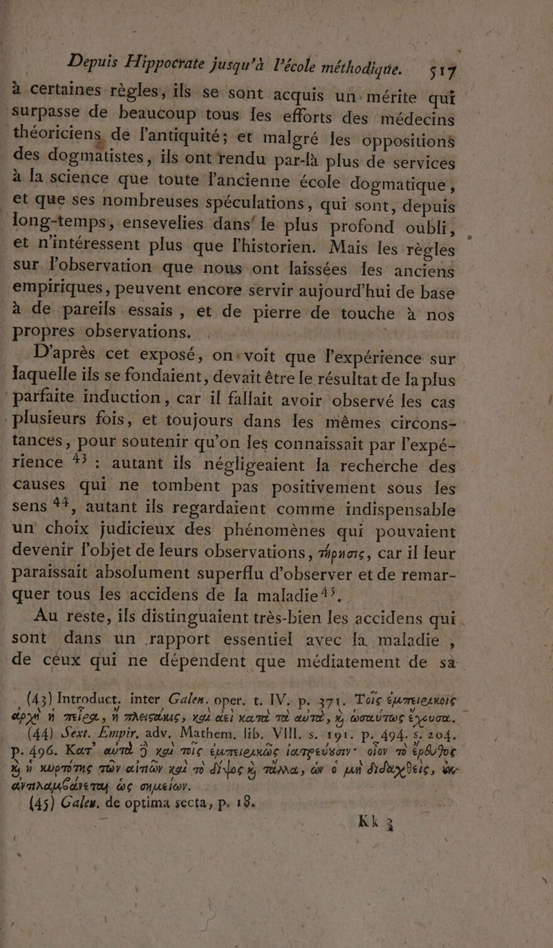 à certaines règles, ils se sont acquis un:mérite qui Surpasse de beaucoup tous [es efforts des médecins théoriciens de l'antiquité; et malgré les oppositions des dogmatistes, ils ont rendu par-A plus de services à la science que toute l'ancienne école dogmatique , et que ses nombreuses spéculations, qui sont, depuis long-temps, ensevelies dans! le plus profond oubli, et n'intéressent plus que Fhistorien. Mais les règles sur, observation que nous ont laissées Îes anciens empiriques, peuvent encore servir aujourd’hui de base à de pareils essais , et de pierre de touche à nos propres observations. D'après cet exposé, on+voit que expérience sur Jaquelle ils se fondaient, devait être le résultat de la plus ‘parfaite induction, car il fallait avoir observé les cas plusieurs fois, et toujours dans les mêmes circons- tances, pour soutenir qu’on Îles connaissait par l’expé- rience # : autant ils négligeaient la recherche des causes qui ne tombent pas positivement sous les sens ##, autant ils regardaient comme indispensable un choix judicieux des phénomènes qui pouvaient devenir l’objet de leurs observations, once, car il leur paraissait absolument superflu d'observer et de remar- | quer tous les accidens de [a maladie{ÿ.. Au reste, ils distinguaient très-bien les accidens qui sont dans un rapport essentiel avec fa maladie » de céux qui ne dépendent que médiatement de sa. (43) Introduct. inter Galen. oper. t. IV. P: 371. Toic ÉUTEIEANOIS 2 (y _dpon n mix, M MAASAUS, KA GE) KATÉ À aUTÉ , % DORUTOE EYcUTa. … (44) Sexr. Empir, adv. Mathem. lib, VUE s. 191. p.494. 5. 204. p.496. Kar” aûmT ? x mic éme e lampe O0 cpév ve W N MUpTTUE TDY ainr xgè m dilos rt, mime, dv © jan didayBeic, x dynAauGareTy wc onuxicr. (45) Galeu. de optima secta, p. 18. nt a | à