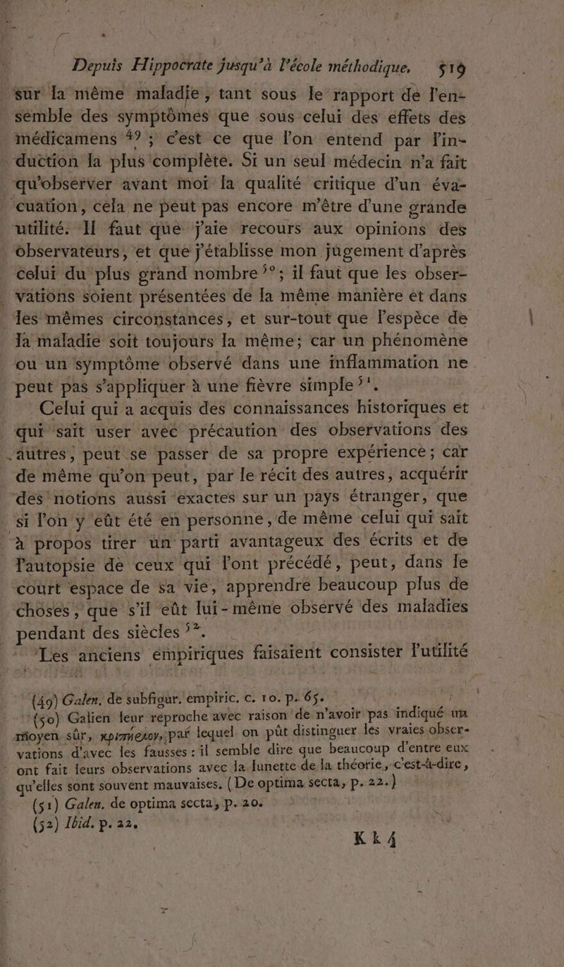#1 &gt; { Depuis Hippocrate jusqu’à l'école méthodique, $rà sur a même maladie ; tant sous Île rapport dé l'en- _ semble des symptômes que sous celui des effets des médicamens #? ; cest ce que lon entend par lin- . duction la plus complète. Si un seul médecin n'a fait _qu'obsérver avant moi fa qualité critique d’un éva- _ cuation, céla ne peut pas encore m'être d’une grande utilité. I[ faut que j'aie recours aux opinions des observateurs, ‘et que j'établisse mon jügement d’après celui du plus grand nombre 3° ; il faut que les obser- | vätions soient présentées de la même manière et dans Ja maladie soit toujours la même; car un phénomène ou un symptôme observé dans une Mflammation ne peut pas s'appliquer à une fièvre simple }. Celuï qui a acquis des connaissances historiques et | qui sait user avéc précaution des observations des autres, peut se passer de sa propre expérience; car de même qu’on peut, par le récit des autres, acquérir dés notions aussi exactes sur un pays étranger, que ‘si lon y eût été en personne , de même celui qui sait à propos tirér un parti avantageux des écrits et de lautopsie de ceux qui l'ont précédé, peut, dans le court espace de sa vie, apprendre beaucoup plus de _ choses, que s’il eût lui-même observé des maladies pendant des siècles 77. ss Les anciens émpiriqués faisaient consister l'utilité (49) Galen. de subfrgur. empiric. C. 10. p. 65. ; ‘‘{so) Galien eur réproche avec raison ‘de n’avoir pas indiqué un moyen. sûr, XPITHELOY»| PAË lequel on pût distinguer Îles vraies obser- vations d'avec les fausses : il semble dire que beaucoup d’entre eux - ont fait leurs observations avec la. lunette de la théorie , c'est-à-dire, welles sont souvent mauvaises. ( De optima secta, p. 22.) (52) Jbid, p. 22. | LEu Pere