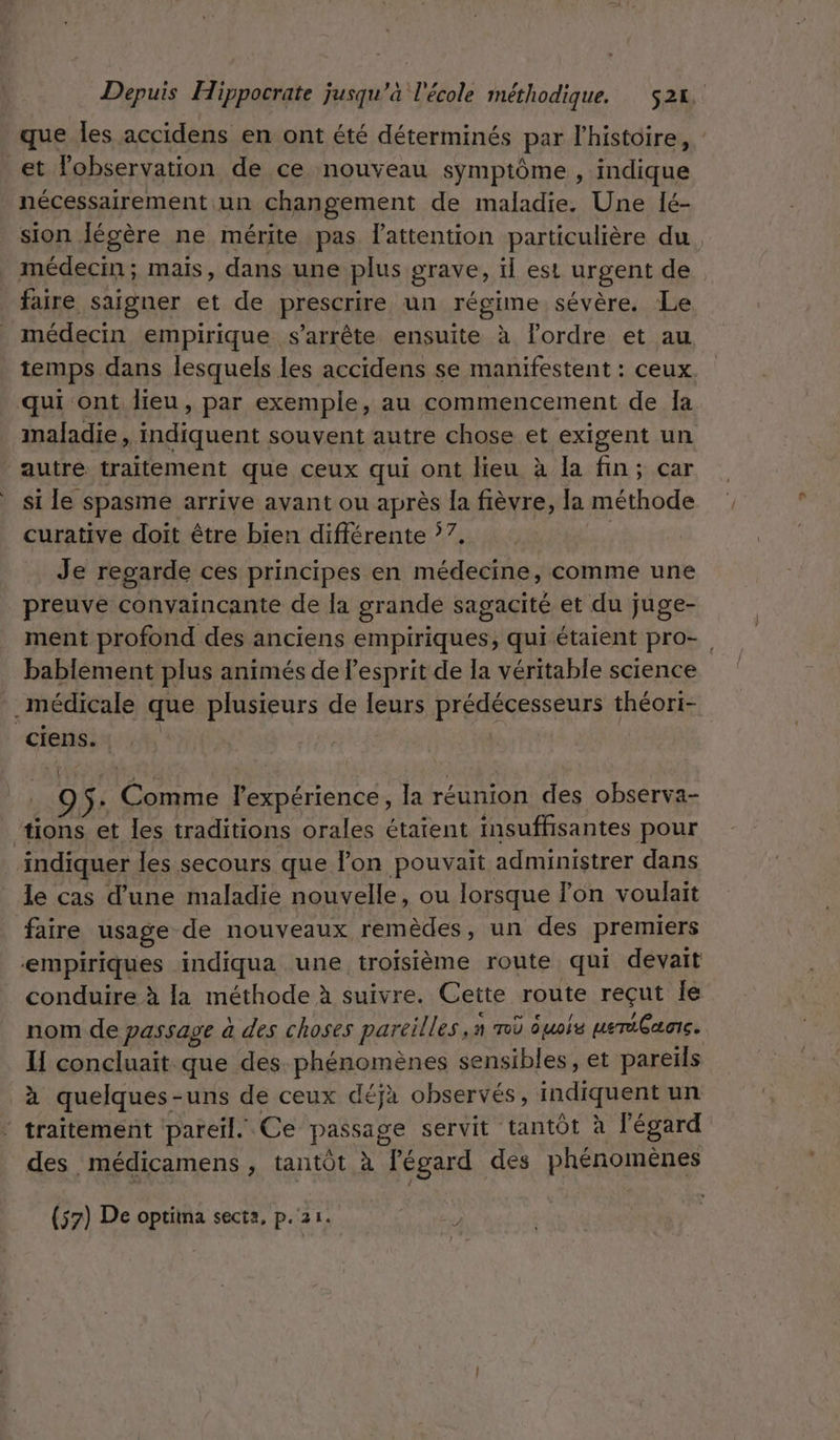 que les accidens en ont été déterminés par l'histoire, : et lobservation de ce nouveau symptôme , indique nécessairement un changement de maladie. Une lé- sion Jécère ne mérite pas lattention particulière du, _ médecin; mais, dans une plus grave, il est urgent de faire saigner et de prescrire un régime sévère. Le médecin empirique s'arrête ensuite à lordre et au temps dans lesquels les accidens se manifestent : ceux qui ont lieu, par exemple, au commencement de Ia maladie, indiquent souvent autre chose et exigent un autre traitement que ceux qui ont lieu à la fin; car si le spasme arrive avant ou après la fièvre, la méthode curative doit être bien différente 7. Je regarde ces principes en médecine, comme une preuve convaincante de la grande sagacité et du juge- ment profond des anciens empiriques, qui étaient pro-. bablement plus animés de lesprit de la véritable science médicale que plusieurs de leurs prédécesseurs théori- ciens. | L Cm o l'expérience, la réunion des observa- tions et les traditions orales étaient insuffisantes pour indiquer les secours que l’on pouvait administrer dans le cas d’une maladie nouvelle, ou lorsque on voulait faire usage de nouveaux remèdes, un des premiers empiriques indiqua une troisième route qui devait conduire à la méthode à suivre. Cette route reçut Île nom de passage à des choses pareilles ,n rod éuois ueréGaare. IH concluait que des phénomènes sensibles, et pareils à quelques - uns de ceux déjà observés, indiquent un / traîtement pareil. Ce passage servit tantôt à l'égard des médicamens , tantôt à l'égard des phénomènes
