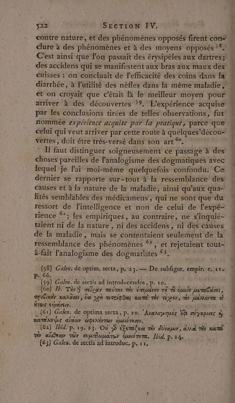 s22 ROUE SEE PONT VE clure à des phénomènes et à des moyens opposés 5%. des accidens qui se manifestent aux bras aux maux des cuisses : on concluait de l'efficacité des coïns dans Îa et on croyait que c'était là le meïlleur moyen pour arriver à des découvertes ??. L'expérience acquise par Îles conclusions tirées de telles observations, fut celui qui veut arriver par cette route à quelques'décou- vertes, doit être très-versé dans son art 9% * I faut distinguer soigneusement ce passage à des choses pareïlles de Panalogisme des dogmatiques avec lequel je lai moi-même quelquefois confondu: Ce dérnier se rapporte sur-tout à a ressemblance des: causes et à [a nature de la maladie, aïnsi qu'aux qua- fités semblables des médicamens’, qui ne sont que du ressort de fintellicence et non de celui de l’expé- rience ‘!; Les empiriques, au contraire, ne s’'inquié- taient ni de la nature , ni des accidens, ni des causes de [a maladie, mais se contentaient seulement de Ia ressemblance des phénomènes ‘?, et rejetalent tout- ä-fait l'analogisme des dogmatistes ‘3. (58) Galen. de optim. secta, p.23.— De subfigur. empir. © 114 P- 66. | (59) Galen. de sectis ad introducendos, p. 10. (60) 16. Tir 5 miear Taûumy my émuémr rh À quels nemt£dioei , TISINV LANG , da jen TD MAT MY TÉUUV, MY HÉMOVTE À &gt; (TC BTWE EUPNOEIY. _ xamÉA ue cine GpENÉrTw dualémuatr. (62) Ibid. p. 19.23. Où P éfemitoor my dÜvapur, ane Tir ka 7 alone TOY ouumroudTu duoudTumæ. Ibid. P. 24. (63) Galen, de sectis ad introduc. p.r,