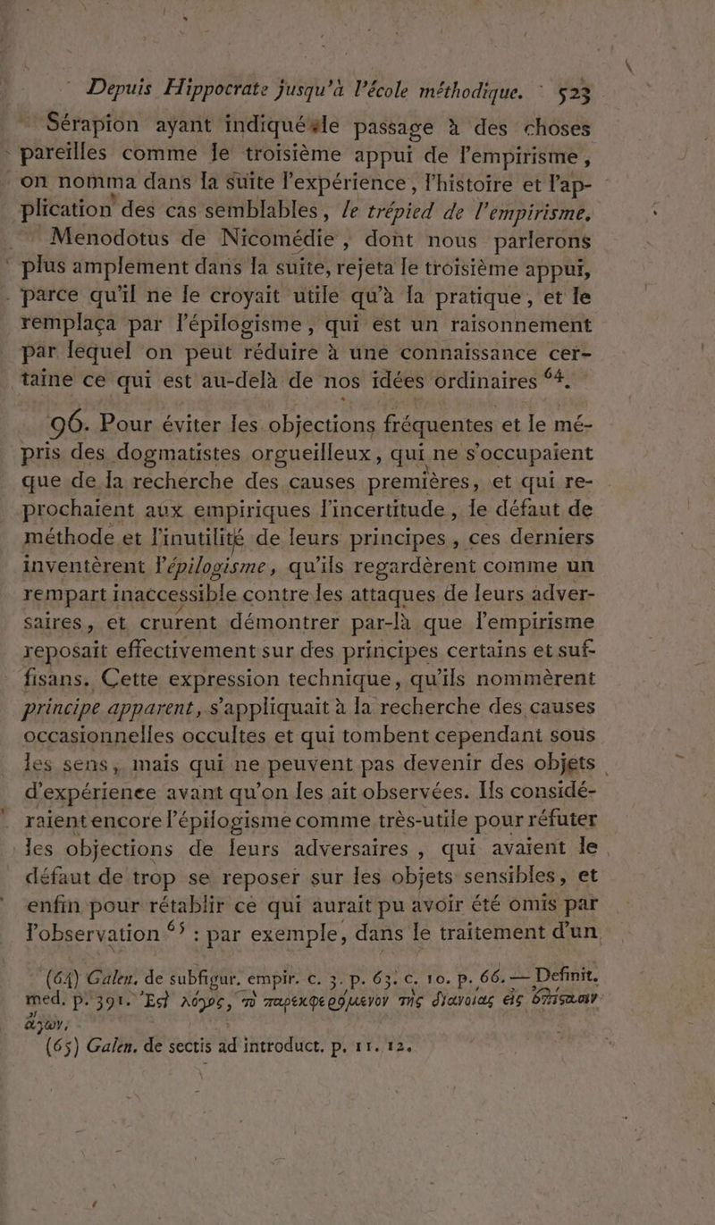 Sérapion ayant indiquésle passage à des choses haie comme Je troisième appui de lempirisme, on nomma dans [a Suite Pexpérience, l’histoire et l'ap- plication des cas semblables, /e trépied de l’ empirisme. Menodotus de Nicomédie » dont nous parlerons bé amplement dans la suite, rejeta le troisième appui, - parce qu'il ne le croyait utile qu’à [a pratique, et le remplaça par lépilogisme, qui est un raisonnement par lequel on peut réduire à une connaissance cer- taine ce qui est au-delà de nos idées ordinaires ‘4. 96. Pour éviter les objections fréquentes et le mé- pris des dogmatistes orgueilleux, qui ne s’occupaient que de Îa recherche des causes premières, et qui re- prochaïent aux empiriques l'incertitude , le défaut de méthode et linutilité de leurs principes, ces derniers inventèrent lépilogisme, qu'ils regardèrent comme un rempart inaccessible contre.les attaques de leurs adver- saires, et crurent démontrer par- -R que l'empirisme reposait effectivement sur des principes certains et suf- fisans. Cette expression technique, qu'ils nommèrent principe apparents appliquait à la recherche des causes occasionnelles occultes et qui tombent cependant sous les sens, maïs qui ne peuvent pas devenir des objets d expérience avant qu’on les ait observées. Is considé- raient encore l’épogisme comme très- utile pour réfuter les objections de leurs adversaires , qui avaient le, défaut de trop se reposer sur les objets sensibles, et enfin pour rétablir ce qui aurait pu avoir été omis par l'observation S+ Dar exemple, dans le traitement d'un (64) Galen, de subfigur. _empir. C. 3-P- 63. C. 10.P., 66. — Definit. med. P+ 397 “Eg APE; c] TapEx GR EG Ver Ts d'avoias if FAT CT Ayo,