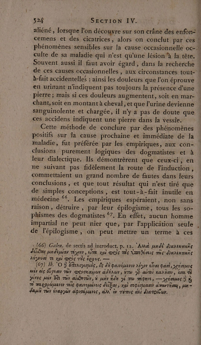 aliéné , lorsque l’on découvre sur son crâne des enfon: … cemens et des cicatrices, alors on conclut par ces à phénomènes sensibles sur la cause occasionnelle oc- culte de sa maladie qui n’est qu’une lésion à la tête. | Souvent aussi il faut avoir égard, dans la recherche de ces causes occasionnelles , aux circonstances tout- à-fait accidentelles : ainsi les douleurs que l’on éprouve en urinant n’indiquent pas toujours la présence d’une pierre; mais si ces douleurs augmentent, soit en mar- chant, soit en montant à cheval, et que l'urine devienne sanguinolente et chargée, il n’y a pas de doute que | es accidens indiquent une pierre dans Ja vessie. Cette méthode de conclure par des phénomènes positifs sur la cause prochaine et immédiate de la maladie, fut préférée par les empiriques, aux con- clusions purement logiques des dogmatistes et à leur dialectique. Is démontrèrent que ceux-ci, en ne suivant pas fidèlement la route de l'induction, _commettaient un grand nombre de fautes dans leurs conclusions , et que tout résultat qui n’est tiré que de simples conceptions , est tout-à-fait inutile en médecine ‘%. Les empiriques espéraient, non sans raison, détruire , par leur épilogisme, tous les so- phismes des dogmatistes 7. En effet, aucun homme impartial ne peut nier que, par l'applicätion seule de lépilogisme , on peut mettre un terme à ces \ (66) Galen, de sectis ad introduct. p. 12. Amd pndE d'anexnuns LS unduiar rénr, sim a) œeic mc Van Nauis mic dhanexnuic AÉDOUI TE 444 ess Tèc degue. — , (67) 16. ‘O5 Eacnauce, 06 dh pavoueror UT eivay Paint , aus uty eiç Épeay TOY mesoxaipor dry, To 9 abri LAAËIN, tou à pres pair 6 moy aiQnrar, # pair Hd Je 7 mÉQUIE, —yeauos ? à D ALE9pOUETOY TG pauvouévors délEcy , xa) copies} dar hay, JAM = SauS roy évapyor doiruures, GA er Témis dei diareiur.