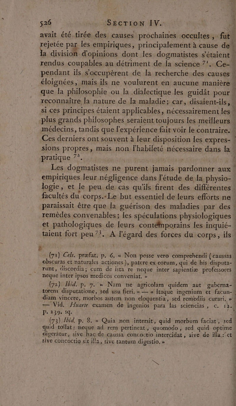 ça SEcrion IV. | ‘#4 avait été tirée des causes prochaines occultes, fut. rejetée par les empiriques, principalement à cause de a division: d'opinions dont les dogmatistes s'étaient | rendus coupables au détriment de la science 7'. Ce- ô pendant ils s’occupèrent de la recherche des causes À éloignées, maïs ils ne voulurent en aucune manière | que la philosophie ou la dialectique les guidât pour + reconnaître la nature de [a maladie; car, disaient-ils, si ces principes étaient applicables, nécessairement les  -plus grands philosophes seraient toujours les meilleurs médecins, tandis que l'expérience fait voir le contraire. * Ces derniers ont souvent à leur disposition les expres- | sions propres, mais non l'habileté nécessaire dans la. pratique 7°. | | : | 4 Les dogmatistes ne purent jamais pardonner aux | empiriques leur négligence dans l'étude de a physio- logie, et le peu de cas qu’ils firent des différentes facultés du ‘corps. Le but essentiel de leurs efforts ne. paraissait être que la guérison des maladies par des : remèdes convenables; les spéculations physiologiques et pathologiques de leurs contémporains les inquié- taient fort peu 7?. À Pégard des forces du corps, ils CEE + : {71} Cels. præfat, p. 6 « Non posse vero comprehendi { caussas : obscuras et naturales actiones}, patere ex eorum, qui de his disputa- runt, discordia; cum de ista ré neque inter sapientiæ professores | néqué inter ipsos medicos conveniat, » (72) Ibid. p. 7. « Nam ne agricolam quidem aut gubcrna- torem disputatione, sed usu fieri, » — « Itaque ingenium et facun- diam vincere, morbos autem non eloquentia, sed remediis curari. » # — Vid. }uarte examen de ingenios para Îas sciencias , c. 13. À F. 239. sq. S : (73) Jbid, p. 8. « Quia non intersit, quid morbum faciat, sed» quid tollat: neque ad rem pertineat, quomodo, sed quid optime digerâtur, sive hac de caussa concoctio intercidat, sive de illa.:’et sive concoctio sit illa, sive tantum digestio, » LS Nes