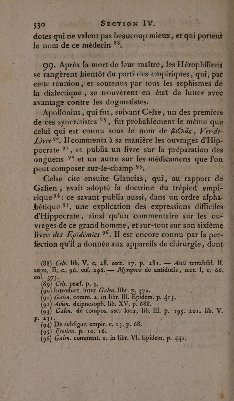 dotes qui ne valent pas beaucoup mieux, et ss portent le nom de ce médecin 88 99. trs fa mort de leur maître, lès Hérophiliens se rangèrent bientôt du parti des empiriques, qui, par cette réunion, et soutenus par tous les sophismes dé avantage contre les dogmatistes. Apollonius, qui fut, suivant Célse, un des premiers de ces syncrétistes #3 fat Hbbaptbrenre le même que celui qui est connu so le nom de RiCaës, Wer-de- pocrate *', et publia un Iivre sur la préparation des _onguens 9* et un autre sur les médicamens que lon peut composer sur-le-champ ??. Celse cite ensuite Glaucias, qui, au rapport de Galien ; avait adopté la doctrine du trépied empi- bétique 5, une explication des expressions difficiles d'Hippocrate , ‘ainsi qu'un commentaire sur les ou- vrages de ce grand homme, et sur-tout sur son sixième livre des Epidémies %. 1] est encore connu par la per- (88) Cels. lib. V. c. 28. sect. 17. p. 281. — Aerii tetrabibl, IT. serm, 2 c. 96. col, 296. — Myrepsus de antidotis, sect. L c, 66. col. Le, ræf. p. 3. bi CAE ne Galen. libr. p. 372. {o1) Gabin. comm. 2. in dibr. III. pidem. P- 413. (91 ) Arhen. deïpnosoph. lib, XV. p. 688. Ne Galen. de compos. sec. oca, lib. III. P- 195. 201, lib, V. ou De subfigur. empir. c. 13. p. 68. (95) Ærotian. P. 10. 16. (96) Galen. comment. «1. in libr. VI, Epidem, p. 442.