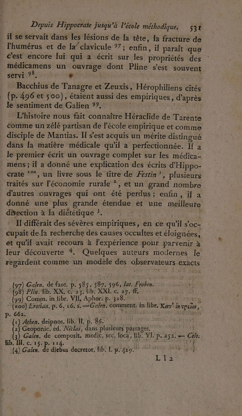 il se servait dans les lésions de Ia tête, {a fracture de Phumérus et de 1x” clavicule °7; CHR il paraît que c’est encore lui qui à écrit sur les propriétés des imédicamens un ouvrage dont Pline s’est souvent servi ?° + | Bicettis de Tanagre et Zeuxiïs, Hérophiliens cités (p. 496 et 500), étaient aussi des empiriques ; d'après le sentiment de Galien ??, L'histoire nous fait connaître Hbchrde de Tarente comme un zélé partisan de l’école empirique et comme disciple de Mantias. Îf est acquis un mérite distingué dans la matière médicale qu’il a perfectionnée. IT a le premier écrit un ouvrage complet sur les médica- mens ; 11 a donné une explication des écrits d’'Hippo- crate ‘”, un livre sous le titre de Festin‘, plusieurs traités sur Féconomie rurale *, et un grand nombre d’autres ouvrages qui ont été perdus; enfin, ïl a donné une plus grande étendue et une meilleure prie à la diététique ?. | Il différait des sévères empiriques, en ce du il s’oc- cupaïit de.la recherche des causes occultes et éloignées, et qu'il avait recours à lexpérience pour parvenir à Jeur découverte 4. Quelques auteurs modernes le regardent comme un modèle des observateurs exacts Galen. de fase. p. 585, 687, 596, lat. robe: va Plin:Tib. XX. RS lib: XXL c, 27. fF, (99) Comm. in fibr. VII, Aphor: p. 328. pe: ” (ro0) Lrorian. p. 6, 16. $. —Guler, comment. in libr, Kar° por, p+ 662. A (1) Achen. deipnos. lib. IL. p. 86. | (z) Geoponic, ed. Mitlas, Le plusieurs passages. pe a Galen. de Ru medic, sec, laca, lib. VI P-252. # Cols: kb. I. c. Gi | ef {4) Galen. db decretor, Gb. Le. c prenne #1} L12
