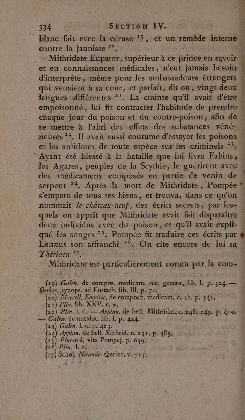 contre la jaunisse *°. É chaque jour du poison et du contre-poison, afin de se mettre à labri des effets des substances véné- et les oies de toute espèce sur les crirninels 77. Ayant été blessé à Ia bataille que lui livra Fabius, des médicamens composés en partie de venin: de serpent *#. Après la mort de Mithridate, Pompée nommait /e chäâteau-neuf, des écrits secrets, par les- quels on apprit que Mithridate avait fait disparaître deux individus avec du poison,:et qu'il avait éxpli- qué les songes *?, Por pée fit traduire ces écrits par Lenæus son Hinchitt : On cite encore de lui sa T'hériaca ?7 RS AL a Lot connu pare com- {ro} Galen. de compos. medicam. sec. genéra, hib 1 p.32 24 — Oribas. synops. ad Eustath, fib. IL p (20) Marcell, Empiric, de bal, LE € 2. P- 342. (21) Plin. Hib. XXV. c. 2. . (22) Plin. À. c. — Anpian, de bell. Mithridat, c. 248. 249. p: 410. — Gale». de’ antidot. lib. L p. 424. . (23) Galen. 1. c. p. 423. (24) Appian. de bell. Mithrid, c. 231. p. 385 (25) Plutarch, vita Pompeï. p. 639 (26) Plin. 4 ce {27) Schol. ranar. theriac, ve 715. :