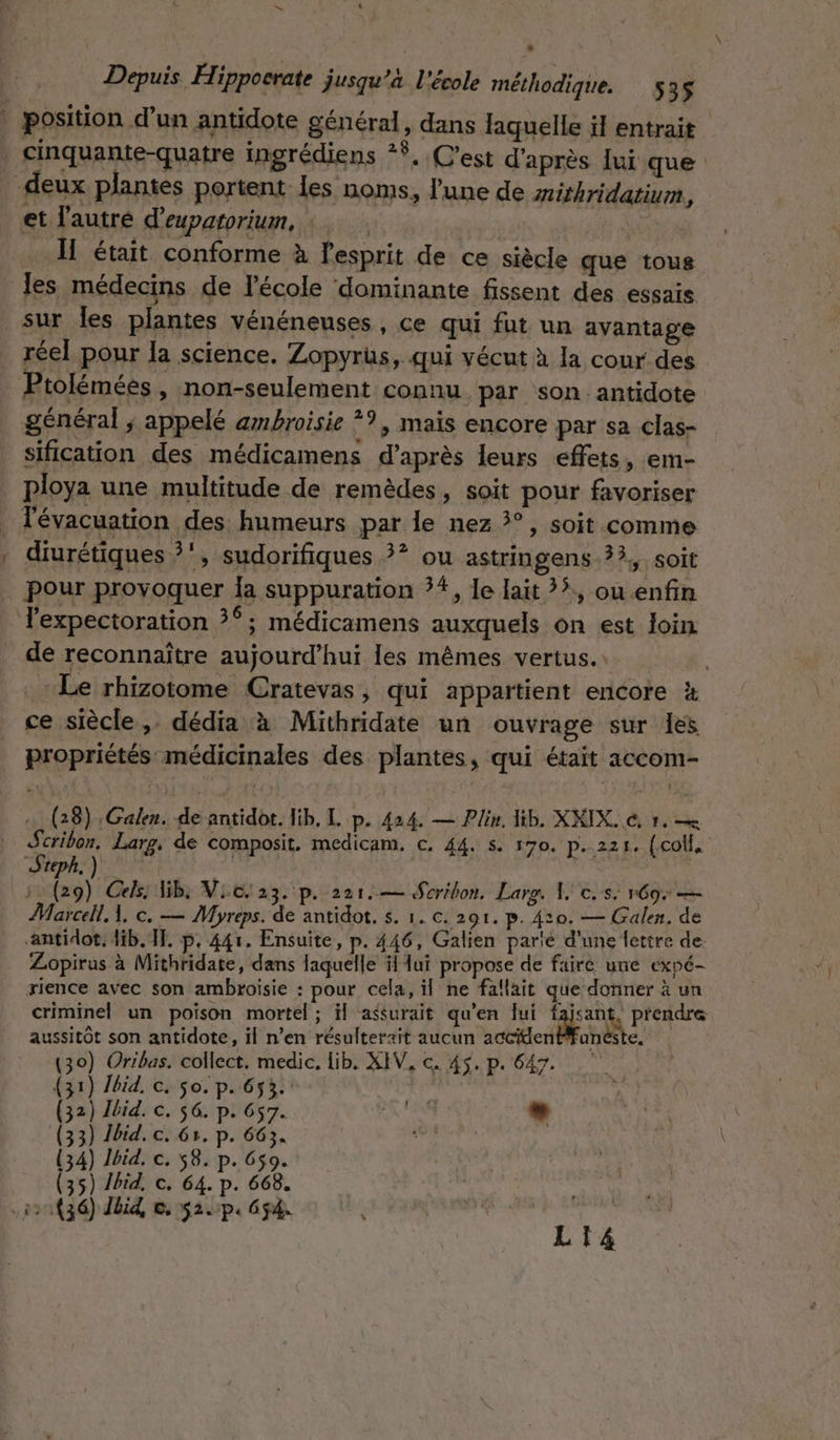 L Depuis Hippocrate jusqu’à l'école méthodique. 535 cinquante-quatre ingrédiens *Ÿ, C’est d'après lui que et l'autre d’expatorium, | était conforme à l'esprit de ce siècle que tous les médecins de l’école dominante fissent des essais sur Îles plantes vénéneuses , ce qui fut un avantage réel pour la science. Zopyrüs, qui vécut à la cour des tolémées , non-seulement connu par son antidote général ; appelé ambroisie *9, mais encore par sa clas- sification des médicamens d’après leurs effets, em- 1 ! Tévacuation des humeurs par le nez 3°, soit comme diurétiques ?‘, sudorifiques ?*? ou astringens ??,, soit pour provoquer Îa suppuration 74, le lait ?ÿ., ou enfin de reconnaître aujourd’hui les mêmes vertus. Le rhizotome Cratevas, qui appartient encore à ce siècle ,. dédia à Mithridate un ouvrage sur les propriétés médicinales des plantes, qui était accom- … (28) :Galen. de antidot. lib, L p. 424. — Plin, Hib, XXIX. &amp; 1. so Larg. de composit. medicam. c. 44. s. 170, p.221. (coll, Steph. | | j Lt Cels: Bb, Vic. 23. p. 221.— Scribon, Larg. À, c.s. r69: — Marcel À, ©. — Myreps. de antidot. s. 1. c. 291. p. 410. — Galen. de antidot. dib.TF. p. 441. Ensuite, p. 446, Galien parie d'une fettre de. Zopirus à Mithridate, dans laquelle il lui propose de faire une expé- rience avec son ambroïsie : pour cela, il ne fallait que donner à un criminel un poison mortel ; il assurait qu’en lui FE À prendre aussitôt son antidote, il n’en résulterait aucun actiden êste, (30) Oribas. collect. medic. lib. XIV, c. 45. p. 647. (31) Jbid, c. So. p. 653. (32) Jbid. c. 56. p. 657. AN L.2 (33) Jbid. c. 61, p. 663. jé (34) Jbid, ©. 58. p. 6$9. (35) id, c. 64. p. 668. LI4