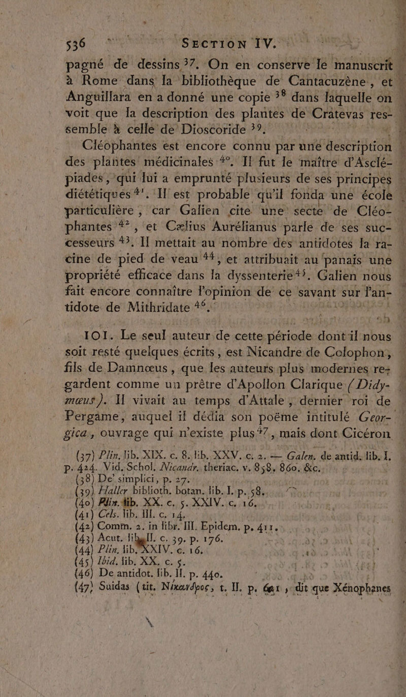 PR SECTION TV. pagné REA dessins 57. On en conserve le manuscrit | semble à celle de Dioscoride 3°. Ciéophantes est encore connu par une description piades , qui Jui a Éhpra Me plusieurs de ses principes LT cesseurs #?, I] mettait au nombre des antidotes la ra- cine de pied de veau ##, et attribuait au panais une propriété efficace dans la dyssenterie #5. Galien nous fait encore connaître l'opinion de ce savant sur Fan- tidote de Mithridate 4. Ni = rte es ni qd soit resté quelques écrits, est Nicandre de Colophon, fils de Damnœus , que ps auteurs plus modernes re+ mœus). I vivait au temps d’Attale ; dernier roi de P: 424. Vid..Schol. Nicandr. theriac. v. 858, 860. &amp;c. (38) De’ simplici, p. 27. (39) Flaller biblioth. botan. lib. Lip.58...., 7 (40) Blir. dib. XX. c. 5. XXIV. c. 16. | (41) Cels. lib. NL c. 14. (42) Comm. 2. in Hibr. HI, Epidem. p. 411, (43) Acut. lihBIT, c. 39. Fe Fa )? (44) Plin, BE XXIV, c. 16 «…è (45) Jbid. Hb. XX, c. s. {46) De antidot. lib. Ip . 440.