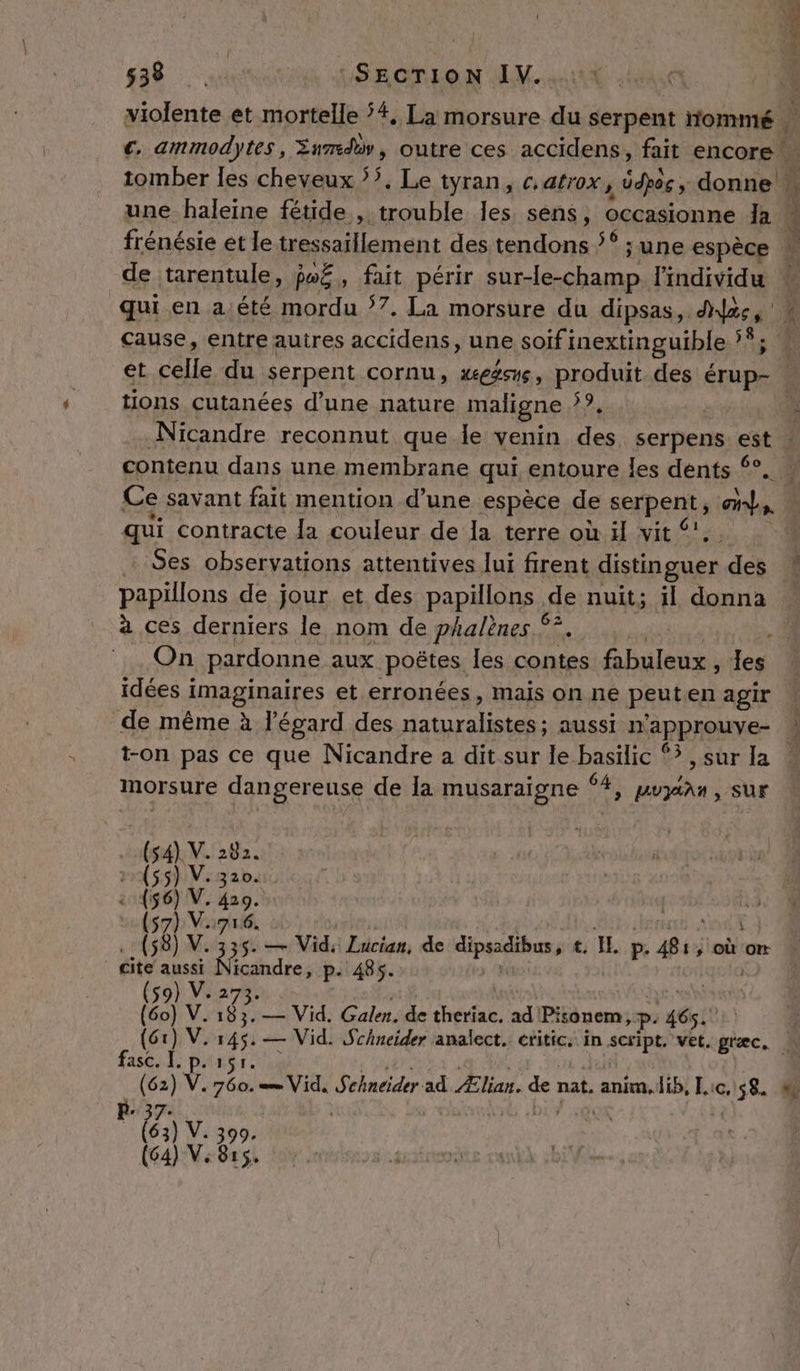 violente et mortelle #, La morsure du serpent nommé | €. ammodytes, Xnmdè, outre ces accidens, fait encore tomber les cheveux 5’. Le tyran, catrox, dpoe ; donne À une haleine fétide , trouble les sens, occasionne la frénésie et le tressaillement des tendons ’* ; une espèce | de tarentule, fwË, fait périr sur-le-champ l'individu qui en a.été mordu 7. La morsure du dipsas, ds, cause, entre autres accidens, une soif inextinguible 1 et CA du serpent cornu, æeasne, produit. des Fra tions cutanées d’une nature maligne 17 3 Nicandre reconnut que le venin des serpens est : contenu dans une membrane qui entoure les dents ‘°. Ce savant fait mention d’une espèce de serpents cs qui contracte la couleur de la terre où il vit … Ses observations attentives lui firent distinguer des papillons de jour et des papillons de nuit; il donna à ces derniers le nom de phalènes °° On pardonne aux poëtes les contes fabuleux , eu idées ï imaginaires et erronées, mais on ne peuten agir | de même à l'égard des d'a LAVE à} aussi n'approuve- \ t-on pas ce que Nicandre a dit sur le basilic ®? ,sur la morsure dangereuse de Ia musaraigne 4, puyian, sur RE JE CU à (54) V. 282. (55) V: 320 (56) V. 4209. (57) V.716. (58) V. 335. — Vid: Lucian, de Spain t. IL p. Bi: » où on cite aussi Nicandre, p. 485. (59) és (60) V. 183. — Vid. Galen. de pe. ad Pisonem, p. sé! | (61) si — Vid. Sihneider analect. critic. in script. vet. græc. N fasc. I. V. V.: gi LE pe V. 760. = Vid. Schneider ad Ælian. de nat. DORE Lic, sé “% Ë V 399 815