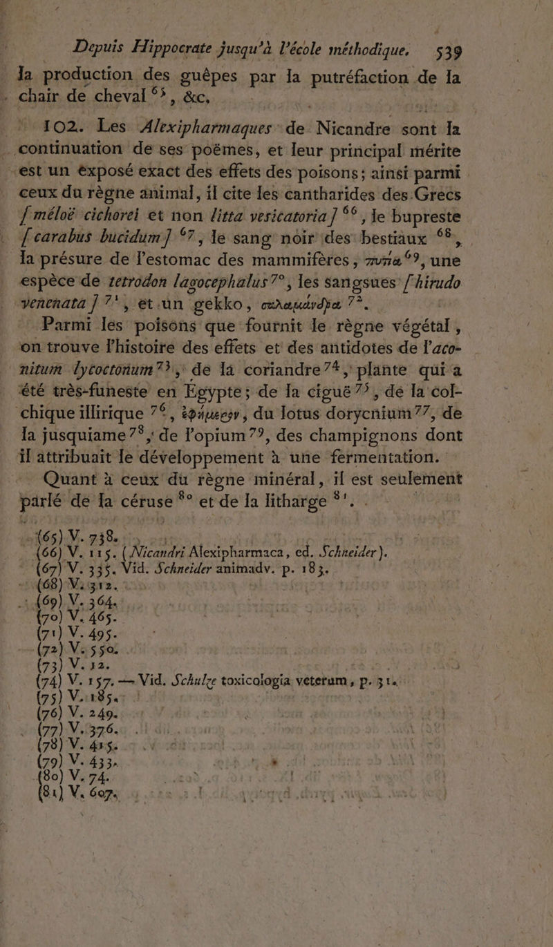 : Ja production des guêpes par Ia PAHABROEE de la . chair de cheval 5, &amp;c, 102. Les Alexipharmaques des Nicandre sont Ja … continuation de ses poëmes, et leur principal mérite “est un exposé exact des effets des poisons; ainsi parmi ceux du règne animal, il cite les cantharides des Grecs { méloë cichorei et non litta vesicatoria ] ** , le bupreste h carabus bucidum 87 ; le sang noir des here n ‘4 présure de Pose des mammifères , me °?, une espèce de zetrodon lagocéphalus?°, les Sangsues / kdo venenata | 7, et.un gekko, PRE 7, Parmi les poisons que fournit le règne végétal, on trouve l’histoire des effets et des antidotes de l’aco- nitum Tycoctonum 73, de la coriandre”7#, plante qui a été très-funeste en Égypte; de Ia ciguë 7”, dé la col- chique ilirique 76 épaueess, du lotus détycn ti 77, de la jusquiame 7°, de l'opium??, des champignons don il attribuait Le développement à une fermentation. Quant à ceux Fe AFPERE minéral, F est seulement parie dé Ia céruse *° et de Ia litharge °’ (65) V. 738. (66) V. 115. Aicanelté Alexipharmaca, cd. LAN (67) V. 335. Vid. Schneider Run r. P- 183. (68) Visgrz. | (69) V. s 64. {70) V. 465. 71) V. 495. 72) Vaso . (73) V. 2. (ral k: 157: — Vid. Schulze toxicologia veterum, p. 3 75] V1185« Ua) V. 249. (77) V.376. (78) V. 455. go a ce 3 » +00 é 74: