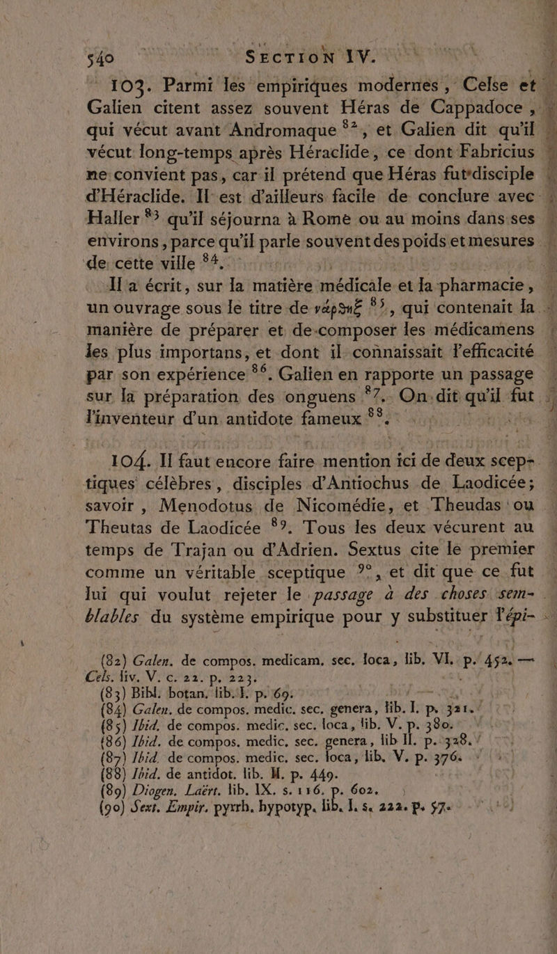 si Secrron 1. vécut long-temps après Héraclide, ce dont Fabricius me convient pas, car il prétend que Héras fut*disciple Haller 83 qu'il séjourna à Rome ou au moins dans ses ‘de: cette ville °4. manière de préparer et: PE pra les médicamens les plus importans , ‘et dont il connaissait l'efficacité par son expérience * $, Galien en FAPRARE un passage l'inventeur dun antidote fameux ss. tiques célèbres, disciples d’Antiochus de Laodicée; savoir , Menodotus de Nicomédie, et Theudas : ou THeuts de Laodicée $?. Tous les deux vécurent au temps de Trajan ou d'Adrien. Sextus cite le premier comme un véritable sceptique ?°, et dit que ce fut blables du système empirique pour y RMS NE (82) Galen. de compos. medicam. sec, at lib, VI. P. Le a liv. V. c. 22. p. 223, 83) Bibl. botan. lib. p. 69: j À Gaben. de compos. medic. sec, genera, lb. [rue Ps 321. (85 Tia de compos. medir, sec. loca, lib. V. p. 380. 182) Ibid. de compos. medic, sec. genera, lib II. ER 328. / (87) Ibid. de compos. medic. sec. loca, lib, V. p. 376: (88) Ibid. de antidot. lib. M. p. 449. (90) Sexr, Empir, pyrrh. hypotyp. lib, [, s. 222. p. 7e 0)