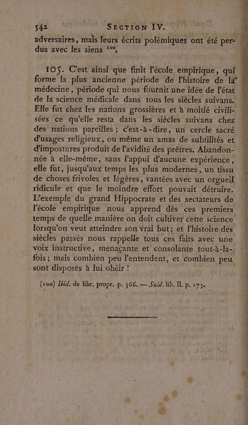 EE: UN SEcrioN IV. dus avec Îles siens ‘°°, 105$. C’est ainsi que finit Fécole empirique, qui médecine, période qui nous fournit une idée de l’état de Ia science médicale dans tous les siècles suivans. Elle fut chez les nations grossières et à moitié civili- sées ce qu’elle resta dans Îles siècles suivans chez des nations pareilles ; c’est-à-dire, un cercle sacré d'impostures produit de l’avidité des prêtres. Abandon- née à elle-même, sans l'appui d'aucune expérience, elle fut, jusqu'aux temps les plus modernes , un tissu L'exemple du grand Hippocrate et des sectateurs de l'école empirique nous apprend dès ces premiers temps de quelle manière on doit cultiver cette science lorsqu'on veut atteindre son vrai but; et l’histoire des siècles passés nous rappelle tous ces faits avec une voix instructive, menaçante et consolante tout-à-Ia-, fois; mais combien peu lentendent, et combien peu sont disposés à [ui obéir !