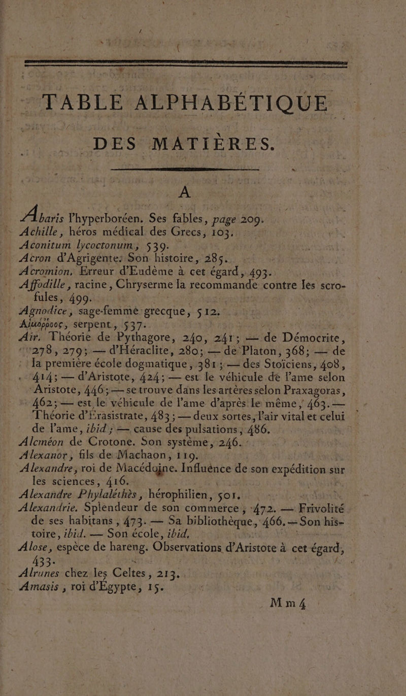 1 TABLE ALPHABÉTIQUE | DES MATIÈRES. A Aaris pt eo SE fables , pdge 209: … Achille, héros médical des Grecs, 103, | Aéonicunt lycoctonum, 539. Atron d'Agrigente: Son héstone, 285. Acromion, Erreur d'Eudème à cet égard, 493. A ne racine, RISENRE la recommande contre Îles scro- fules, 490. Agnodice, sage-femme grecque, S12. } Ajuoppooc , serpent, 537 7, IE “rh es Air. Théorie de Pythagore, 240, te — de Démocrite, “1278, 2793; — d'Héraclite, 280; — de Platon ; 368; — de Ja première école dogmatique, 381; 2 des Stoïciens , 408, 414; — d’Aristote, 424; — est le véhicule de lame. selon ‘Aristote, 446; — setrouve dans lesartères selon Praxagoras, 462;— est le véhicule de lame d’après le même | 463.— Théorie d'Érasistrate, 483; — deux sortes, L'air vital et celui de lame, ibid ; = cause des pulsations, 486. | Prev de Crotone. Son système, 246. : Alexanor, fils de Machaon, 11 Alexandre, roi de Macédojne. Infidniée de son expédition st sûr les sciences, 416. Alexandre Phylaléthès, hérophilien, sor. Alexandrie. Splendeur de son commerce ; 472. — Riou de ses habitans , 473. — Sa bibliothèque, 466. — Son his- toire, 4bid. — Son école, ibid, Alose, espèce de hareng: Observations d’Aristote : à cet égard, 33° Alrunes chez les Gien, 243, à _ Amasis ; roi d'Égypte D'HSE