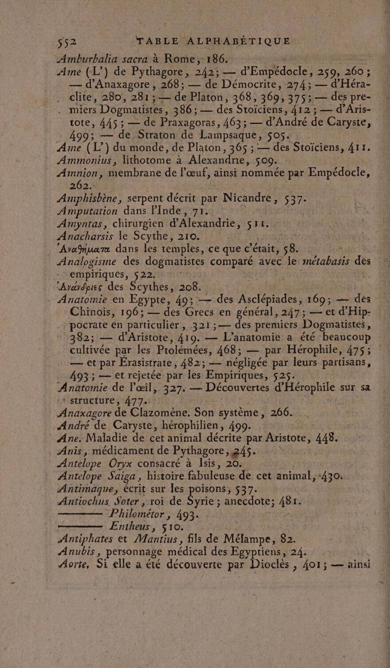Amburbalia sacra à Rome, 186. Ame (L’) de Pythagore, 242; — d'EctDEdocler 259 260 ; — d'Anaxagore , 268; — de Démocrite, 274 ; — d Héra . lite, 280, 281; si de Platon, 368, 369, 375; — des pre- . miers Dogmatistes, 386 ; — des Stoïciens, 412 ; — d’Aris- tote, 445 ; — de Praxagoras, 463; — d'André de Caryste, 99; — de Straton de Lampsaque, 505. Ame (L°) du monde, de Platon, 365 ; — des Stoïciens, 411. Ammonius , lithotome à Alexandre, S 09. AT AES membrane de l'œuf, ainsi nommée par Empédocle, 262 Amphisbène, serpent décrit par Nicandre, 537- _ Amputation dans Pinde, 71. Amyntas, chirurgien d'Alexandrie, Anacharsis le Scythe, 210. Avafnuarz dans les temples, ce que ©’ était, 58. Analogisme des dogmatistes comparé avec le métabasis des empiriques, 522. : “Arardpies des Scythes, 208. Anatomie en Egypte, 49; — des Fa 169; — des Chinois, 196; — des Grecs en général, 247; — et d'Hip- _pocrate en particulier, 321 ;— des premicrs Dogmatistes, 382; — d'Aristote, 419. — L'anatomie a été beaucoup cultivée par les Ptolémées, 468; — par Hérophile, 475; — et par Érasistrate, 482; — négligée par leurs partisans, 493; — et rejetée par les Empiriques, 525: due de l'œil, 327. — Découvertes d'Hérophile sur sa : structure, 477 Anaxagore de Clizoméne; Son système, 266. André de Caryste, hérophilien, 499. * Ane, Maladie de cet animal décrite par Aristote, 448. | Anis, médicament de Pythagore, 245. Antelope Oryx consacré à Isis, 20. Antelope Saiga , histoire fabuleuse de cet animal, +430. Antimaque, écrit sur les poisons; 537. Antiochus. Soter ,; roi de pe anecdote; sp “Philométor , 493. Entheus, 510. Antiphates et Mantius, fils de Mélampe, 82. Anubis, personnage médical des Egyptiens, 24. Aorte, Si elle a été découverte par Dioclès , 4or; — ainsi