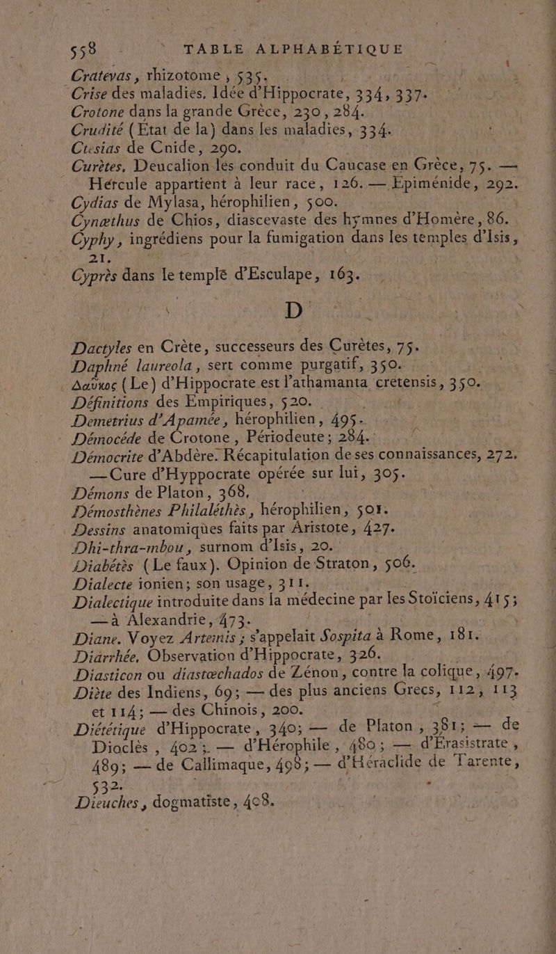 Cratévas ;; Mizotome 180 2 ANNE 400 AN 4 Crise des maladies, Idée d'Hippocrate, 334,337. Crotone dans la grande Grèce, 230, 284. Crudité (Ktat de la) dans [es maladies, 334. Ctesias de Cnide, 290. _ Curètes, Deucalion lés conduit du Caucase en Grèce, 75. — Hércule appartient à leur race, 126.— Epiménide, 292. Cydias de Mylasa, hérophilien, $00. Ce Cynæthus de Chios, diascevaste des hymnes d'Homére, 86. Cyphy, ingrédiens pour la fumigation dans les temples d'Isis, AT; | Cyprès dans le temple d’'Esculape, 163. 1) Dactyles en Crète, successeurs des Curètes, 75. Daphné laureola, sert comme purgatif, 350. Aaÿws (Le) d’Hippocrate est l’athamanta crétensis, 350. Définitions des Empiriques, 520. dl Demetrius d’Apamée, hérophilien, 495. - Démocéde de Crotone , Périodeute; 284. Démocrite d'Abdère. Récapitulation deses connaissances, 272. — Cure d’'Hyppocrate opérée sur lui, 305. Démons de Platon, 368, Démosthènes Philaléthès, hérophilien, sor. Dessins anatomiques faits par Aristote, 427. Dhi-thra-mbou, surnom d’Isis, 20. NES Diabérès (Le faux). Opinion de Straton, 506. Dialecte ionien; son usage, 311. “ Dialectique introduite dans la médecine par les Stoïciens, 415 ; — à Alexandrie, 473. PR Diane. Voyez Artemis ; s'appelait Sospita à Rome, 181. Diärrhée, Observation d'Hippocrate, 326. Diasticon où diastæchados de Zénon, contre la colique, 497. Diète des Indiens, 69; — des plus anciens Grecs, 112, 113 et 114; — des Chinois, 200. Diététique d'Hippocrate, 340; — de Platon, 381; — de Dioclès , 402; — d'Hérophile, 480; — d'Erasistrate, 489; — de Callimaque, 498; — d'Héraclide de TLarente, Dieuches, dogmatiste, 408. | ANR Ds RP ETRETURE