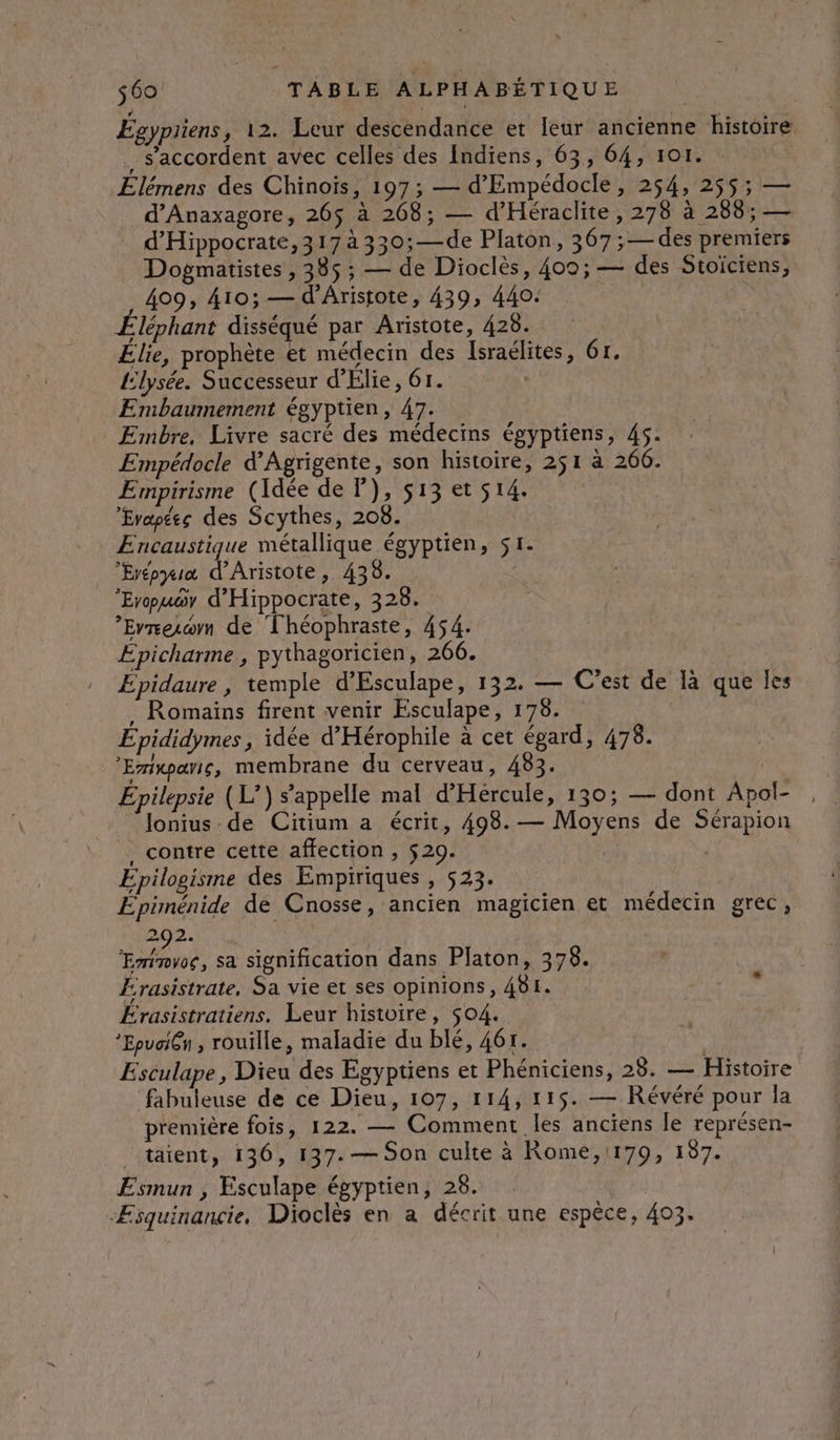 Égypiiens, 12. Leur descendance et leur ancienne histoire . s'accordent avec celles des Indiens, 63, 64, 101. Elémens des Chinoïs, 197; — d’'Empédocle, 254, 255$; — d’Anaxagore, 265 à 268; — d’Héraclite, 278 à 288; — d’Hippocrate, 317 à 330;—de Platon, 367; — des premiers Dogmatistes , 385 ; — de Dioclès, 400; — des Stoïciens, 409, 410; — d’Aristote, 439, 440. Éléphant disséqué par Aristote, 428. Élie, prophète et médecin des Israélites, 61, {lysée. Successeur d’Elie, 61. Embaumement égyptien, 47. Embre, Livre sacré des médecins égyptiens, 45. Empédocle d'Agrigente, son histoire, 251 à 266. Empirisme (Idée de P), 513 et s14. Evapées des Scythes, 208. Encaustique métallique égyptien, 51. Eyépyia d'Aristote, 438. Erpuoy d'Hippocrate, 328. ’Errerwrn de Théophraste, 454. Épicharme , pythagoricien, 266. Épidaure , temple d'Esculape, 132. — C'est de là que les . Romains firent venir Esculape, 176. Épididymes, idée d'Hérophile à cet égard, 478. ’Eriwparis, membrane du cerveau, 483. Epilepsie (L’) s'appelle mal d’Hércule, 130; — dont Apol- Jonius de Citium a écrit, 498. — Moyens de Sérapion . contre cette affection , $29. Epilogisme des Empiriques , 523. Épiménide de Cnosse, ancien magicien et médecin grec, 292. es, sa signification dans Platon, 378. Érasistrate, Sa vie et ses opinions, 481. Érasistratiens. Leur histoire, 504. *Epuai@n , rouille, maladie du blé, 46r. Esculape, Dieu des Egyptiens et Phéniciens, 28. — Histoire fabuleuse de ce Dieu, 107, 114, 115. — Révéré pour la première fois, 122. — Comment les anciens le représen- taient, 136, 137. — Son culte à Rome,1179, 187. Esmun , Esculape égyptien, 28. “Æsquinancie, Dioclès en a décrit une espèce, 403.