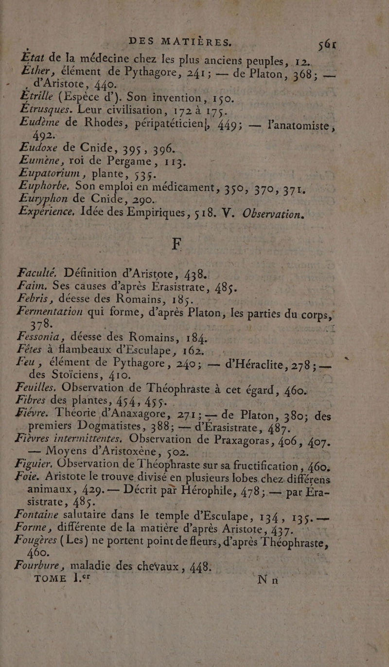 Etat de la médecine chez les plus anciens peuples, 12. _ Ether, élément de Pythagore, 241; — de Platon, 368; — , d'Aristote, 440. Wie Etrille (Espèce d’). Son invention, r1$0. Etrusques. Leur civilisation, 172 à 175. A Eudème de Rhodes, péripatéticien], 449; — lanatomiste, 492. Etes de Cnide, 395, 3096. Æumèéne, xoï de Pergame, 113. ÆEupatorium , plante, s3s. Euphorbe, Son emploi en médicament, 350, 370, 371. ÆEuryphon de Cnide, 290. | Expérience, Idée des Empiriques, 518. V. Observation. E Faculté, Définition d’Aristote, 438. Faim, Ses causes d’après Erasistrate, 485. Febris, déesse des Romains, 185. Fermentation qui forme, d’après Platon, les parties du corps, 78. à ) VA Fan déesse des Romains, 184. Fêtes à flambeaux d’Esculape, 162. £ Feu, élément de Pythagore, 240; — d’'Héraclite, 278 ; — des Stoïciens, 410. | | . Feuilles, Observation de Théophraste à cet égard, 460. Fibres des plantes, 454, 455. Fièvre. Théorie d’Anaxagore, 271;— de Platon, 380; des premiers Dogmatistes, 388; — d’Érasistrate, 487. Fièvres intermittentes. Observation de Praxagoras, 406, 407. — Moyens d’Aristoxène, 502. | $ Figuier, Observation de Théophraste sur sa fructification , 460: Foie. Aristote le trouve divisé en plusieurs lobes chez différens animaux, 429.— Décrit par Hérophile, 478 ; — par Éra- sistrate, 485. | Fontaine salutaire dans le temple d’Esculape, 134, 135. — Forme, différente de la matière d’après Aristote, 437. - Fougères (Les) ne portent point de fleurs, d’après T'héophraste, 460. 4 Fourbure, maladie des chevaux ; 448: TOME À. N n