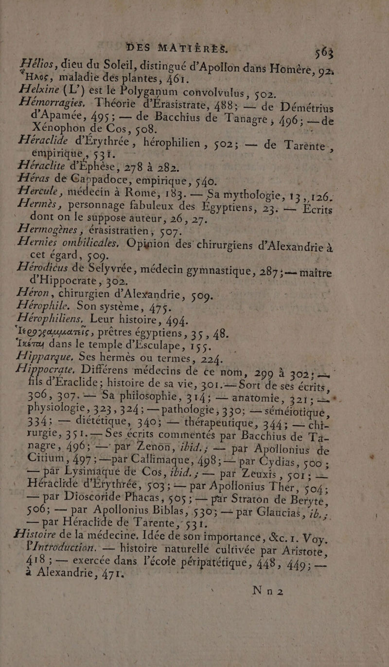 Hélios, dieu du Soleil, distingué d’Apollon dans Hoimère, 92 “Haos, maladie dés plantes, 461. | S&lt;A Helxine (L’) est lé Polyganum convolvulus Fi Le CE Hémorragies. Théorie d'Érasistrate, 488; = de Démétrius d'Apamée, 495; — de Bacchius de Tanagre ; 496; _ de Xénophon de Cos, 508. | Lars Héraclide d'Érythrée, hérophilien , s02; — de Tarénte., empirique , 531. - Héraclite d'Éphèse, 278 à 282. Héras de Cappadoce, empirique, $40. | PESTE Hercule, médecin à Romé, 183. — Sa mytholopie, 155126: Hermès, personnage fabuleux des Égyptiens, 23: — Ecrits dont on le suppose auteur, 26, 27. | | Îermogènes ; érasistratien, 507. | Hernies ombilicäles, Opinion des chirurgiens d'Alexandrie à _ cet égard, $09. . FHérodicus 4e Selyvrée, médecin gymnastique, 287: maître d'Hippoecrate ; 302. él Héron, chirurgien d'Alexandrie, 509. - Hérophile. Son système, 475. | Hérophiliens, Leur histoire, 494. Tégoaumanie, prêtres égyptiens, 35, 48. ‘Ixéruy dans le temple d'Esculape, 155. Hipparque. Ses hermés ou termes, 224: DA : à Hippocrate, Différens médecins de ée nom, 299 à 302: fils d'Éraclide; histoire de sa vie, 301. Sort de ses écrits, 306, 307. Sa philosophie, 314: — anatomie, 321: =. physiologie, 323, 324: — pathologie, 330; — séréiotiqué, 334; — diététique, 340: — thérapeutique, 344; — chi- rurgie, 351.— Ses écrits commentés par Bacchius de ire nagre, 496; — par Zenon, ibid. ; — par Apollonius de Citium, 407 ; —par Callimaque, 498 ; = par Cydias, 500 ; — par Lysimaque de Cos, ibid. ; — par Zeuxis , SO Héraclide d'Erythrée, $03; — par Apollonius Thér, SO4 ; — par Dioscoride Phacas, 505 ; — par Straton de Beryté, 506; — par Apollonius Biblas, 530; — par Glaucias, :4,; — par Héraclide de Tarente, 531. | | Histoire de la médecine. Idée de son importance, &amp;c.r. Voy. Pintroduction. — histoire naturelle cultivée par Aristote, 418 ; — exercée dans l’écoi péripatétique, 448, 449; — ‘ à Alexandrie, 47r. | s N n2