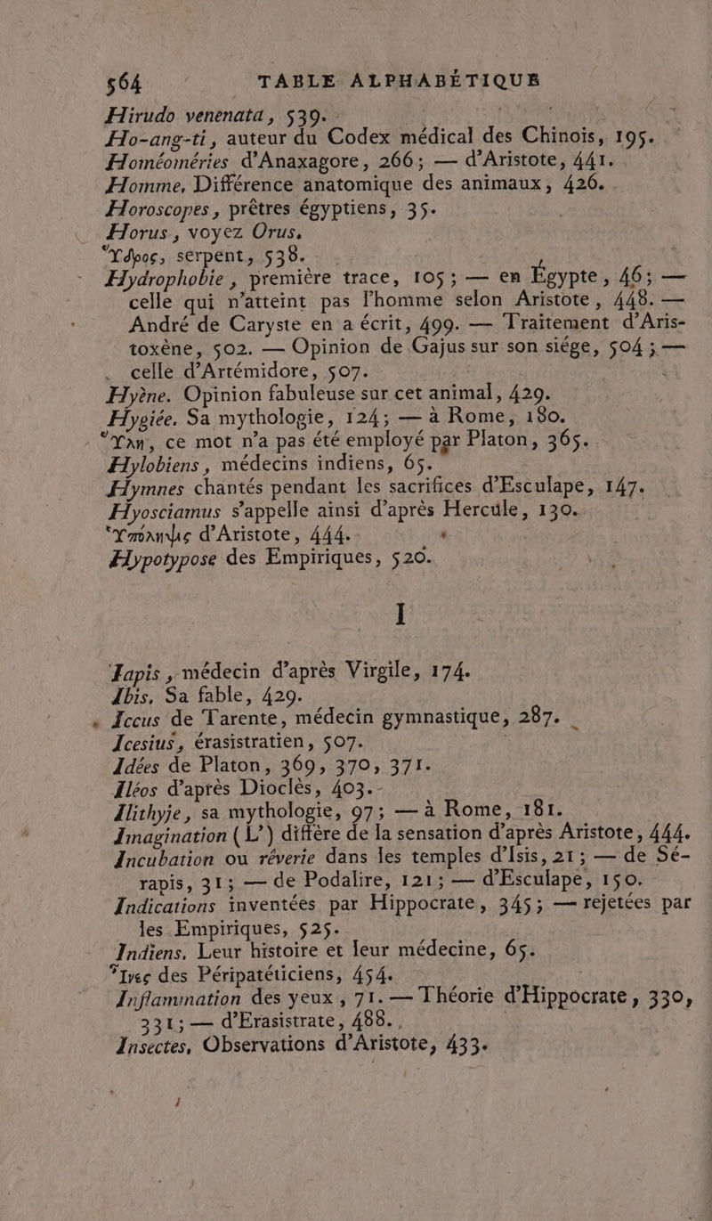 D Hirudo venenata, 539. : Ce | Eu Ho-ang-ti, auteur du Codex médical des Chinois, 195. Homéoméries d'Anaxagore, 266; — d’Aristote, 441. Homme, Différence anatomique des animaux, 426. Horoscopes, prêtres égyptiens, 35. Horus, voyez Orus, “Ydpos, serpent, 538. . Hydrophobie , première trace, 105; — en Égypte , 465 — celle qui n’atteint pas l’homme selon Aristote, 445. — André de Caryste en a écrit, 499. — Traitement d’Aris- toxène, $02. — Opinion de Gajus sur son siége, 504 ; — celle d’Artémidore, 507. | Hyène. Opinion fabuleuse sur cet animal, 420. Hygiée. Sa mythologie, 124; — à Rome, 180. “Yan, ce mot n’a pas été employé par Platon, 365. Hylobiens, médecins indiens, 65. Hymnes chantés pendant les sacrifices d'Esculape, 147. Hyosciamus s'appelle ainsi d’après Hercule, 130. et “Ymnndus d’Aristote, 444. ” Hypotypose des Empiriques, 520. I Japis , médecin d’après Virgile, 174. Ibis, Sa fable, 429. Iccus de Tarente, médecin gymnastique, 287. | Icesius, érasistratien, $07. : Idées de Platon, 369, 370, 371. Îléos d’après Dioclès, 403.- lithyje, sa mythologie, 97; — à Rome, 181. Imagination ( L’) diffère de la sensation d’après Aristote, 444. Incubation où réverie dans les temples d’Isis, 21; — de Sé- rapis, 31; — de Podalire, 121; — d'Esculape, 150. Indications inventées par Hippocrate, 345; — rejetées par les Empiriques, 525. Indiens. Leur histoire et Ieur médecine, 65. Flres des Péripatéticiens, 454. Inflammation des yeux, 71.— Théorie d’Hippocrate, 330, 331; — d'Erasistrate, 456. , ; ‘LES Insectes, Observations d’Aristote, 433. Î