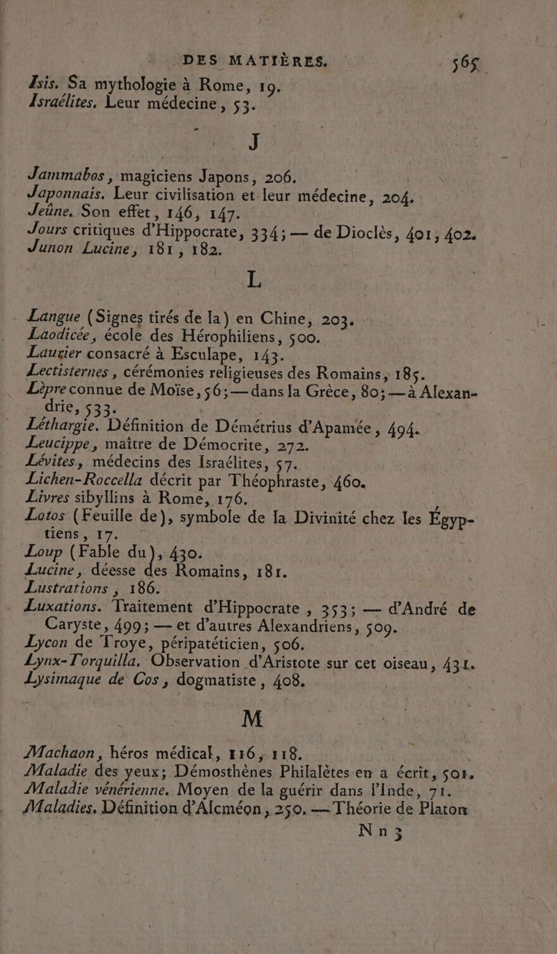 sis, Sa mythologie à Rome, 109. Israëélites, Leur médecine, 53. J Jammabes , magiciens Japons, 206. | Japonnais. Leur civilisation et leur médecine &gt; 204. Jeüne, Son effet, 146, 147. | | Jours critiques d’Hippocrate, 334; — de Dioclès, 401, 402. Junon Lucine, 181, 182. | æ L Langue (Signes tirés de la) en Chine, 203. Laodicée, école des Hérophiliens, $00. Lauxier consacré à Esculape, 143. Lectisternes , cérémonies religieuses des Romains; 18. ss connue de Moïse, $6;— dans la Grèce, 80; — à Alexan- 116,523; | | Léthargie. Définition de Démétrius d'Apamée, 494. Leucippe, maître de Démocrite, 272. Lévites, médecins des Israélites, 57. Lichen-Roccella décrit par Théophraste, 460. Livres sibyllins à Rome, 176. Ÿ Lotos (Feuille de), symbole de la Divinité chez les Égyp- HÉHSLI T7. NT Loup (Fable du), 430. Lucine, déesse des Romains, 18r. Lustrations ; 186. Luxations. Traitement d’'Hippocrate , 353; — d'André de Caryste, 499; — et d’autres Alexandriens, 509. Lycon de Froye, péripatéticien, 506. | Lynx-Torquilla, Observation d’Aristote sur cet oiseau, 431. Lysimaque de Cos, dogmatiste, 408. M Machaon, héros médical, #16, #18. | Maladie des yeux; Démosthènes Philalètes en a écrit, sor, Maladie vénérienne. Moyen de la guérir dans l'Inde, 71. Maladies, Définition d’Alcméon, 250. — Théorie de Platon Nn3