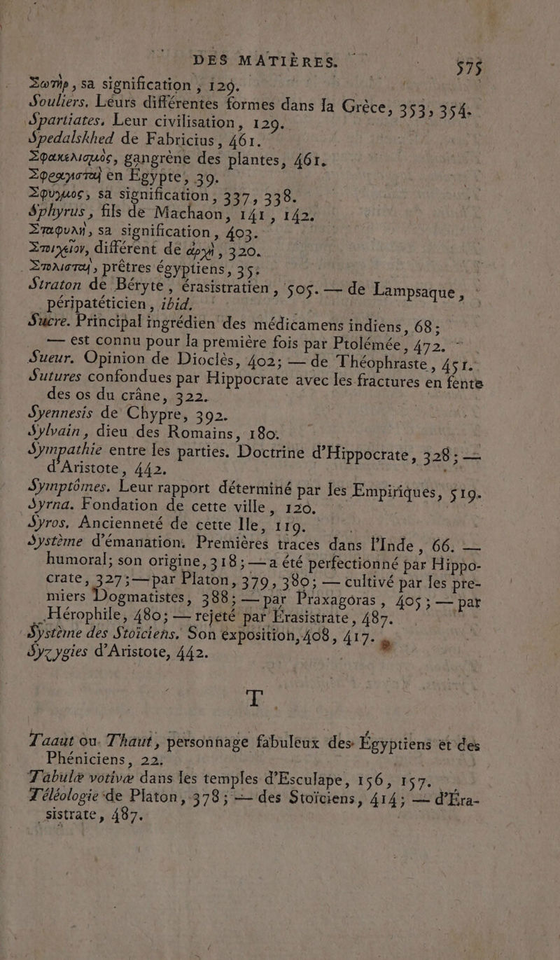 DES MATIÈRES 12109 Somp, sa signification , 129. | Souliers. Léurs différentes formes dans Ja Grèce, 35 SU partiates, Leur civilisation, 129... ù Spedalskhed de Fabricius, 461. Zpaxeaoue, gangrène des plantes, 461. Zpexnora en Égypte, 30. Zpuyuos, sa Signification, 337, 338. Sphyrus , fils de Machaon, 141, 142. Zraquañ, sa signification, 403. Enrgior, différent de dy , 320. _Emuory, prêtres égyptiens, 35: Straton de Béryte, érasistratien, péripatéticien, ibid. 4 Sucre. Principal ingrédien des médicamens indiens, 68: Tr €st connu pour la première fois par Ptolémée, 420 Sueur. Opinion de Dioclès, 402; — de Théophraste, ASE Sutures confondues par Hippocrate avec les fractures en fente des os du crâne, 322. Syennesis de Chypre, 392. Sylvain, dieu des Romains, 180: | Sympathie entre les parties. Doctrine d’Hippocrate, 328: = d'Aristote, 442. Pi Symptômes, Leur rapport déterminé par Jes ÆEmpiriques, $s 19. Syrna. Fondation de cette ville, 120. Syros, Ancienneté de cette Ile, 119. | Système d'émanation. Premières traces dans l'Inde, 66. — humoral; son origine, 318;— a été perfectionné par Hippo- crate, 327;—par Platon, 379, 380; — cultivé par les pre- miers Dogmatistes, 388; — par Praxagoras, 405 ; — pat .Hérophile, 480; — rejeté par Érasistrate, 487. Système des Stoiciens. Son exposition, 408, 417. . dyzygies d'Aristote, 442. 505. — de Lampsaque, : de, Taaut ou. Thaut, personnage fabuleux des Égyptiens et des Phéniciens, 22, dE T'abulæ votivæ dans les temples d’Esculape, 156, 157. T'éléologie ‘de Platon, 378; — des Stoïciens, 414; — d'Éra- _sistrate, 487.