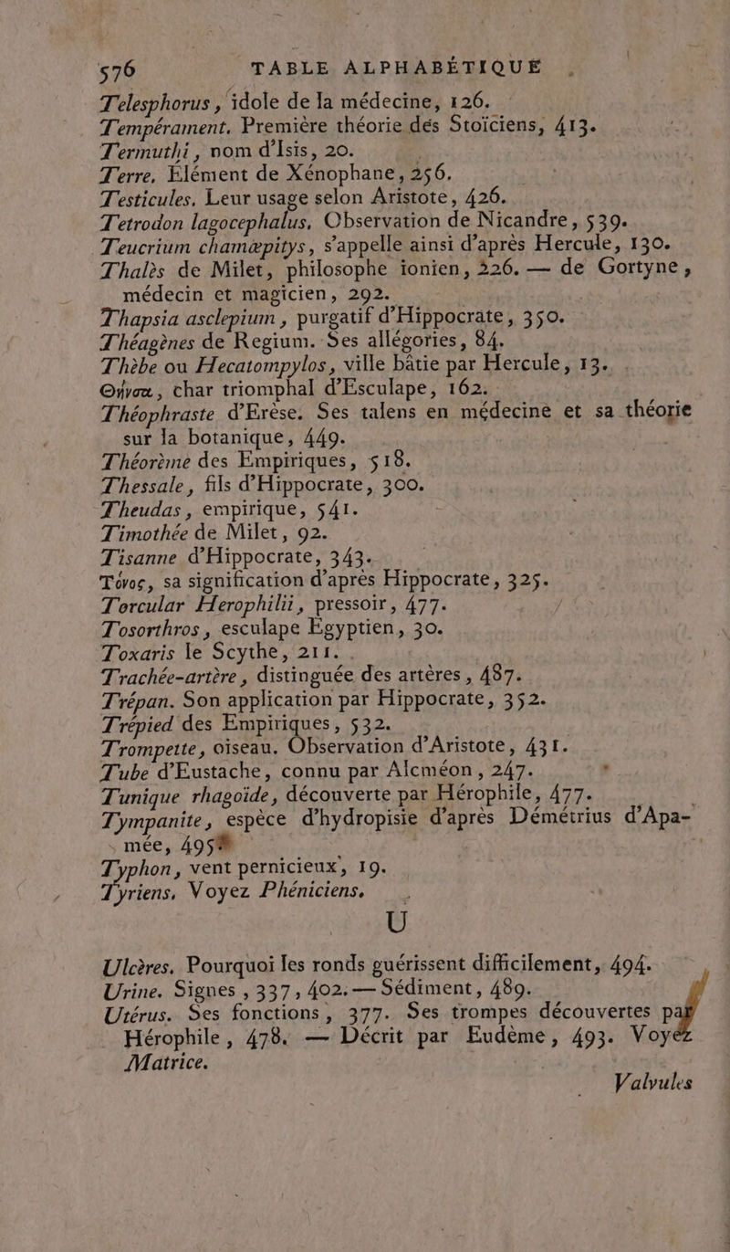 T'elesphorus , idole de la médecine, 126. T'empérament. Première théorie dés Stoïciens, 413. Termuthi, nom d’Isis, 20. | Terre, Élément de Xénophane, 256, T'esticules, Leur usage selon Aristote, 426. Tetrodon lagocephalus, Observation de Nicandre, 539. Teucrium chamæpitys, s'appelle ainsi d’après Hercule, 130. Thalès de Milet, philosophe ionien, 326. — de Gortyne, médecin et magicien, 292. | Thapsia asclepium , purgatif d'Hippocrate, 350. Théagènes de Regium. Ses allégories, 84. Thèbe ou Hecatompylos, ville bâtie par Hercule, 13. . @yyca, char triomphal d'Esculape, 162. T'héophraste d’Erèse. Ses talens en médecine et sa théorie sur la botanique, 449. Théorème des Empiriques, 518. Thessale, fils d'Hippocrate, 300. Theudas, empirique, S41. | Timothée de Milet, 92. Tisanne d’'Hippocrate, 343. Tovos, sa signification d’après Hippocrate, 325. Torcular Herophilii, pressoir, 477. | Tosorthros, esculape Écyptien, 30. | Toxaris le Scythe, 211. . | Trachée-artère , distinguée des artères, 487. Trépan. Son application par Hippocrate, 352. Trépied des Empiriques, 532. Trompette, oiseau. Observation d’Aristote, 431. Tube d'Eustache, connu par Alcméon, 247. Tunique rhagoïde, découverte par Hérophile, 477. Tympanite, espèce d’hydropisie d’après Démérrius d’Apa- : mée, 495% L Typhon, vent pernicieux, 19. yriens, Voyez Phénictens, Ü Ulcères. Pourquoi les ronds guérissent difficilement, 494. | Urine. Signes , 337, 402.— Sédiment, 489. Utérus. Ses fonctions, 377. Ses trompes découvertes p Hérophile, 478. — Décrit par Eudème, 493. Voy Matrice. Valyules