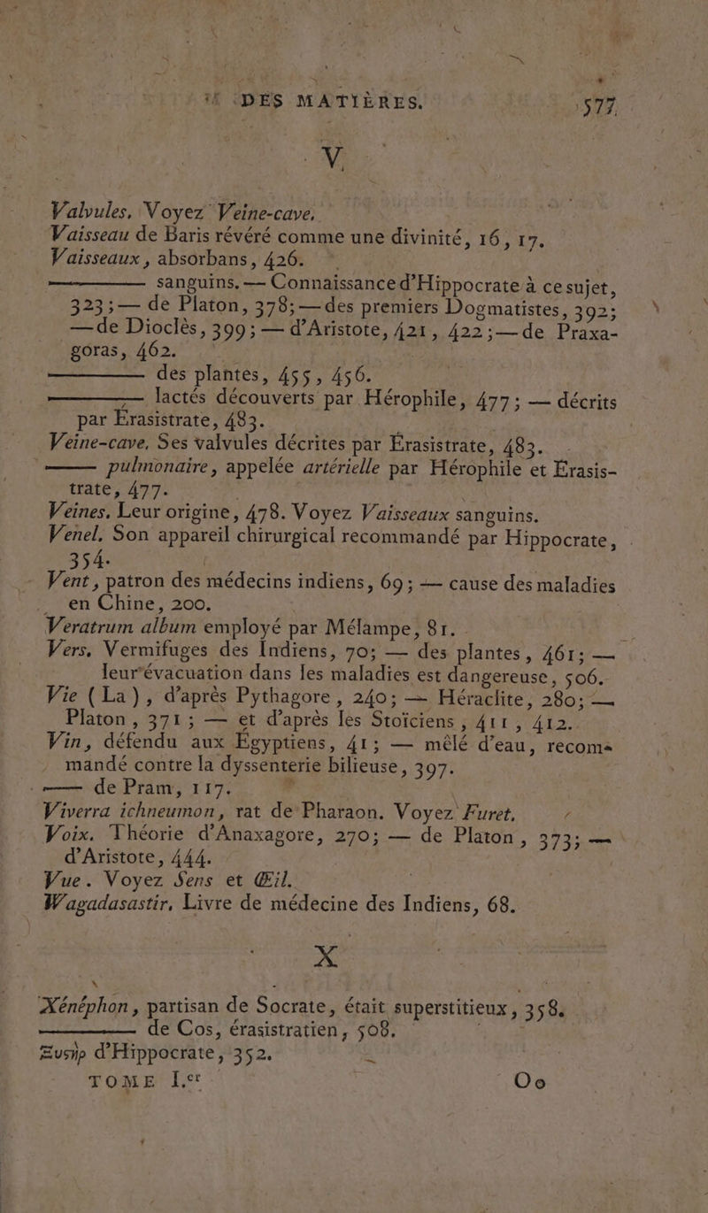 Y il (DÉS MATIÈRES. 577 V Valvules, Voyez Veine-cave. Vaisseau de Baris révéré comme une divinité, 16, 17. Vaisseaux , absorbans, 426. * | | sanguins, — Connaissance d'Hippocrate à ce sujet, 323; — de Platon, 378;— des premiers Dogmatistes, 392; — de Dioclès, 399; — d’Aristote, 421, 422;— de Praxa- goras, 462. des plantes, 455, 456. — lactés découverts par Hérophile, 477 ; — décrits par Erasistrate, 483. Veéine-cave, Ses valvules décrites par Érasistrate + ERORE pulmonaire, appelée artérielle par Hérophile et Érasis- trate, 477. 3 Veines, Leur origine, 478. Voyez Vaisseaux sanguins. Venel, Son appareil chirurgical recommandé par Hippocrate, 354. | | Vas patron des médecins indiens, 69 ; =— cause des maladies . en Chine, 200. | Veratrum album employé par Mélampe, 81. | Vers, Vermifuges des Indiens, 70; — des plantes, 461: — Jeur’évacuation dans [es maladies est dangereuse, $06. Vie (La), d’après Pythagore, 240; — Héraclite, 280; — Platon, 371; — et d’après les Stoïciens , 411, 412. Vin, défendu aux Égyptiens, 41; — mêlé d’eau, recoma mandé contre la dyssenterie bilieuse, 397. «= de Pram, 117. r | Viverra ichneumon, rat de Pharaon. Voyez Furet. c Voix. Théorie d'Anaxagore, 270; — de Platon, 373; — d’Aristote, 444. | Vue. Voyez Sens et Œil. Wagadasastir, Livre de médecine des Indiens, 68. # &amp;e Xénéphon, partisan de Socrate, était. superstitieux , 358 de Cos, érasistratien, 508, à Æushp d'Hippocrate, 352. 4 TOME Î, Oo
