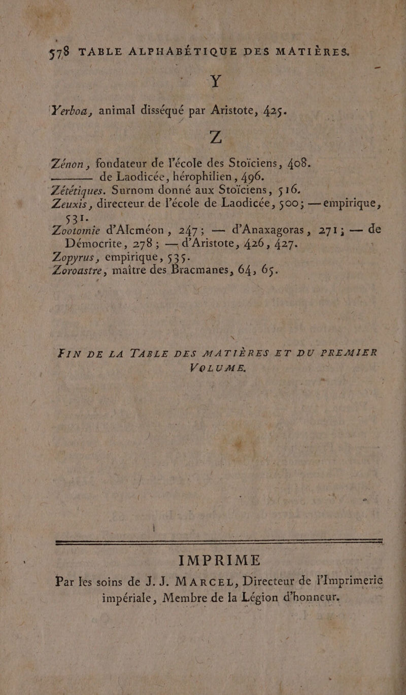 j ë&amp; \ 578 TABLE ALPHABÉTIQUE DES MATIÈRES. Y Yerboa, animal disséqué par Aristote, 425. Z Zénon , fondateur de l’école des Stoïciens, 408. ——— de Laodicée, hérophilien, 496. Zététiques. Surnom donné aux Stoïciens, 516. Zeuxis , directeur de l’école de Laodicée, 500; — empirique, 5 END ARMQRE | Zootomie d'Alcméon, 247; — d’Anaxagoras, 271; — de ; Démocrite, 278 ; — d’Aristote, 426, 427. Zopyrus, empirique, 535. Zoroastre, maître des Bracmanes, 64, 65. FIN DE LA TABLE DES MATIÈRES ET DU PREMIER VOLUME. IMPRIME Par Les soins de J. J. MARCEL, Directeur de FPmprimerie impériale, Membre de la Légion d'honneur.