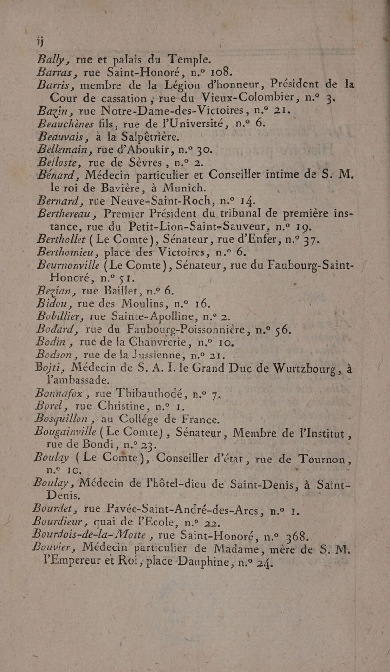 ij | Bally, rue et palais du Temple. Barras, rue Saint-Honoré, n.° 108. Barris, membre de la Légion d'honneur, Président de la Cour de cassation ; rue du Vieux- Colombier; n° 34 Bazin, rue Notre- Dame-des-Victoires, n° 21. Beauchènes fils, rue de Université, n.° 6. Beauvais, à la Salpêtrière. Béllemain, rue d’Aboukir, n.° 30. Beiloste, rue de Sèvres, n° 2. _Bénard, Médecin particulier et Conseiller intime de S. M. le roi de Bavière, à Munich. Bernard , rue Neuve Saint-Roch, n° 14. Berthereau, Premier Président du tribunal de première ins- tance, rue du Petit-Lion-Saint-Sauveur, n.° 19. Berthollet ( Le Comte}, Sénateur, rue d’Enfer, n.° 37. Berthomieu, place des Victoires, n.° 6. Beurnonville (Le Comte), Sénateur, rue du Faubourg-Saint- Honoré, n.° s1. : Bezian, rue Baïllet, n° 6. Bidou, rue des Moulins, n.° 16. Bobillier, rue Sainte-Apolline, n.° Bodard, rue du Faubourg-Pofssonnière, n.° 56. Bodin , rué de la Chanvrerie, n° 10. Bodson , rue de Ia Jussienne, n.° 21. Bojti, Médecin de S. A. I. le Grand Duc de Wurtzbourg, à Pambassade. Bonnafox , rue Thibauthodé, n° 7. Borel, rue Christine, n° 1. Bosquillon , au Collége de France. Bougainville (Le Comte), Sénateur, Membre de l’Institut , rue de Bondi, n.° 23. Boulay ( Le Comte), Conseiller d'état, rue de To Rhse n° 10, à Boulay, Médecin de Fhôtel-dieu de Saint-Denis, à Saint- Denis. Bourdet, rue Pavée-Saint-André-des-Arcs, ne 1. LAINE quai de l'Ecole, n.° 22, Bourdois-de-la- Motte , rue Sarre Honoré, n.° 368. Bouvier, Médecin particulier de Madame, mére de S. M, l'Empereur et Roï, place Dauphine, n.° 24.