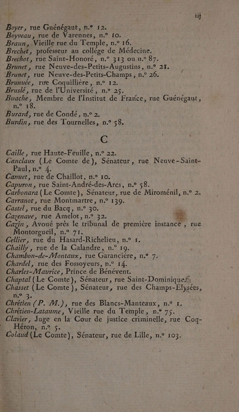 Boyer, rue Guénégaut, n.° 12. Boyveau, rue de Varennes, n.° 10. Braun, Vieille rue du Temple, n.° 16. Brechet, professeur au collége de Médecine. Brechot, rue Saïnt-Honoré, n.° 313 ou n.° 87. Brunet, rue Neuve-des-Petits-Augustins, n.° 21. Brunuée, re Coquillière, n.° 12. Bruslé, rue de l'Université, n.° 25. Buache, Membre de FInstitut de France, rue Guénégaut, Pan. T8. | | | Burard, rue de Condé, n.° 2. Burdin, rue des Tournelles, n.° $8. Caille, rue Haute-Feuille, n.° 22. Canclaux (Le Comte de), Sénateur, rue Neuve-Saint- Paul, n.° 4. Canuet, rue de Chaillot, n° 10. Carbonara (Le Comte), Sénateur, rue de Miroménil, n.° 2. Carranot, rue Montmartre, n° 139. Castel, rue du Bacq, n° 30. 4 Cazenave, rue Amelot, n.° 32. 4 Cazin , Avoué près le tribunal de première instance , rue Montorgueil, n.° 71. Cellier, rue du Hasard-Richelieu, n° r. Chambon-de- Montaux, rue Garancière, n.° 7. Chardel, rue des Fossoyeurs, n.° 14. Chaptal (Le Comte}, Sénateur, rue Saint-Dominique/, | Chasset (Le Comte), Sénateur, rue des Champs-Elysées, n.° LJ Clavier, Juge en la Cour de justice criminelle, rue Cog- HSton nn. 5. À Colaud (Le Comte), Sénateur, rue de Lille, n° 103.