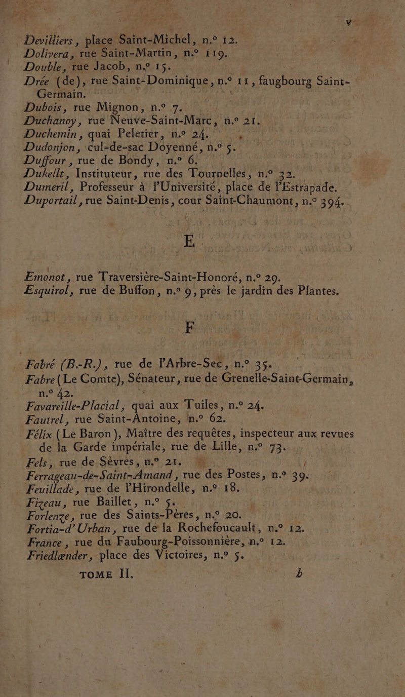y :Devilliers, place Saint-Michel, n.° 12, Dolivera, rue Saint-Martin, n° 110. Double, rue Jacob, ne 15. | Drée (de), rue Saint: Dominique, n° 11, faugbourg Saint- Germain. | | Dubois, rue Mignon, n° 7. | Duchanoy, rue Neuve-Saint-Marc, n.° 21. Duchemin, quai Peletier, n.° 24. Dudonjon, cul-de-sac Doyenné, n.° 5. Duffour , rue de Bondy, n.° 6. Dukellt, Instituteur, rue des Tournelles, n.° 33 L Dumeril, Professeur à Université, place de l'Estrapade. Duportail ,rue Saint-Denis, cour Saïnt-Chaumont, n.° 394. E | 4 . LA ÆEmonot, rue Traversière-Saint-Honoré, n.° 29, ÆEsquirol, rue de Buffon, n.° 9, près le jardin des Plantes, &amp; Fabré (B.-R.), rue de V'Arbre-Sec, n° 35. | Fabre (Le Comte), Sénateur, rue de Grenelle-Saint-Germain, HS TN A2 # Favareille-Placial, quai aux Tuiles, n.° 24. Fautrel, rue Saint-Antoine, n.° 62. | Félix (Le Baron), Maître des requêtes, inspecteur aux revues de la Garde impériale, rue de Lille, n° 73. Fels, rue de Sèvres, n° 21, M. | Ferrageau-de-Saint- Amand , rue des Postes, n.° 39. Feuillade, rue de Hirondelle, n.° 18. Fizeau, rue Baïllet, n.° 5. Forlenze, rue des Saïnts-Pères, n° 20. Fortia-d’ Urban, rue de Ia Rochefoucault, n.° 12. France, rue du Faubourg-Poissonnière, n,° 12. Friedlænder, place des Victoires, n.° 5. TOME Il. ac