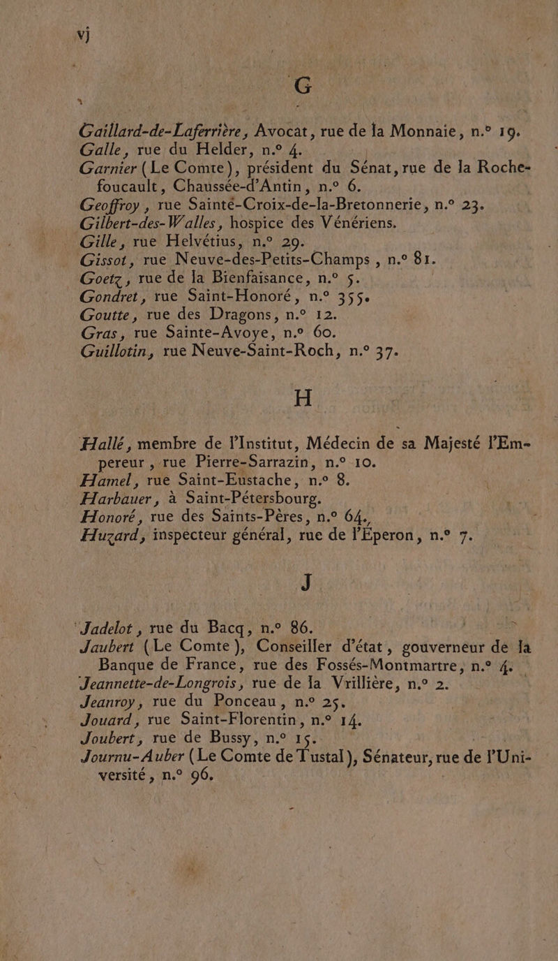 vj G L = Gaillard-de-Laferrière , Avocat, rue de la Monnaie, n.° 19. Galle, rue du Helder, n.° 4. Garnier (Le Comte), président du Gnar, rue de Ja Roche- foucault, Chaussée-d’Antin, n.° 6. Geoffroy , rue Saïnté- Croix-de- la-Bretonnerie, n.° 23. Gilbert-des-Walles, hospice des Vénériens. Gille, rue Helvétius, n.° 20. Gissot, rue Neuve-des-Petits-Champs , n.° 81. _ Goetz, rue de la Bienfaisance, n.° 5. Gondret, rue Saint-Honoré, n.° 355. Goutte, rue des Dragons, n.° 12. Gras, rue Sainte-Avoye, n.° 6o. Guillotin, rue Neuve-Saint-Roch, n.° 37. H Hallé, membre de l’Institut, Médecin de sa Majesté l’'Em- pereur , rue Pierre-Sarrazin, n.° 10. Hamel, rue Saint-Eustache, da 8. Éarbèier ph Saint-Pétersbourg. Honoré, rue des Saïnts-Pères, n.° 64. Huzard, inspecteur général, rue de l'Éperon, m7 J ‘Jadelot , rue du Bacq, n.° 86. | F Jaubert (Le Comte), Conseiller d'état, SOMNERDENTS de Ja Banque de France, rue des Fossés-Montmartre, n.° 4. Jeannette-de-Longrois, rue de Ia Vrillière, n.° 2. | Jeanroy, rue du Ponceau, n.° 2$. Jouard , rue Saint- Florentin, n.° 14. aber rue de Bussy, n.° 1 Journu- Auber (Le Comte de T'ustal ), Sénateur, rue “ P Unis versité, n.° 96,