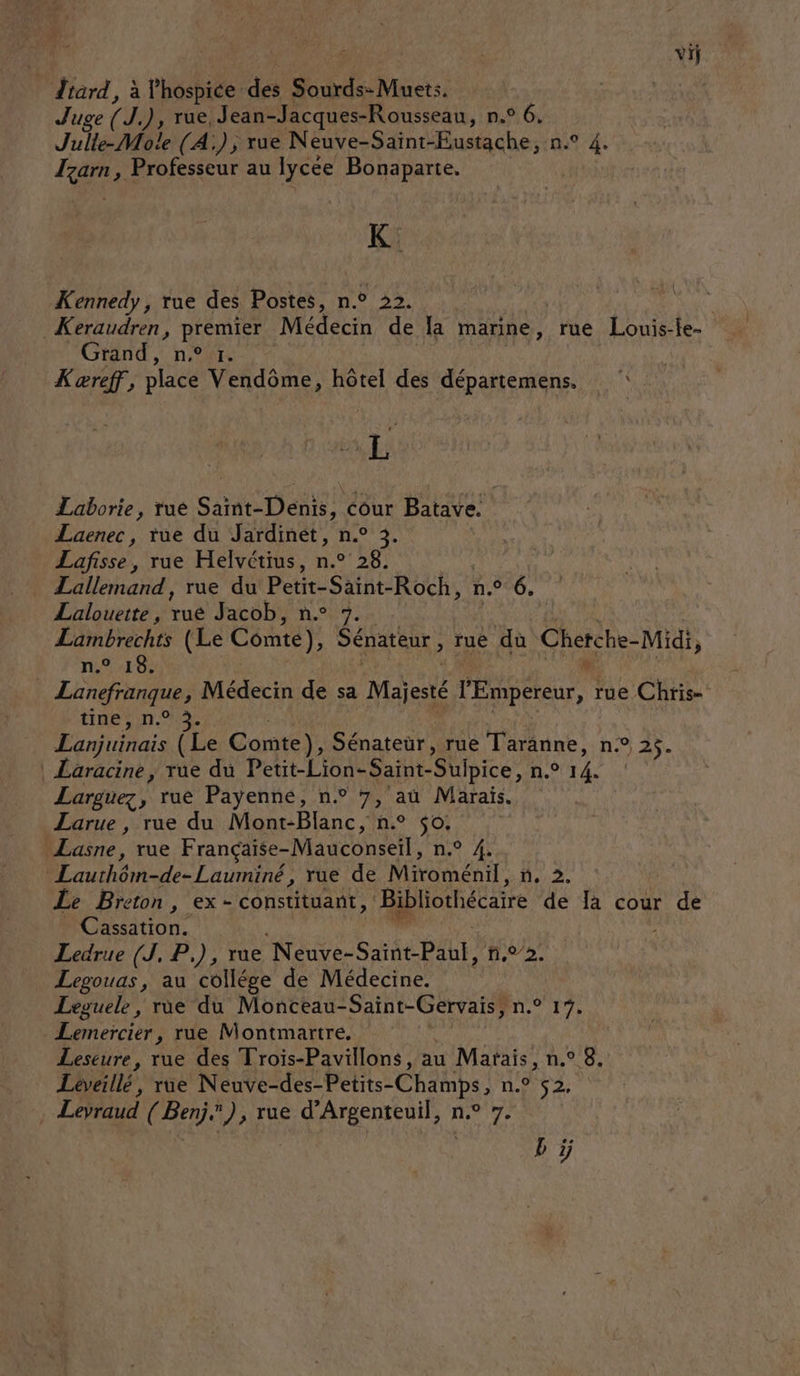 lard, à lhospice: des Re Met Juge (I), rue, Jean-Jacques-Rousseau, n.° 6, elle Mole (A); rue Neuve-Saïint-Eustache, n° 4. Izarn, Professeur au lycée Bonaparte, K. Kennedy, rue des Postes, n.° 22. | _Keraudren, Fute Médecin de la marine, rue Louis-fe. Grand, n° 1. Kæreff, place Vendôme, hôtel des départemens. A KE Laborie, rue Saint-Denis, cour Batave. Laenec, tue du Jardinet, n.° 3. Lafisse, rue Helvétius, n.° 28. Lallemand, rue du Petit-Saint-Roch, 1.700, Lalouette , ui Jacob, n.° 7. Lambrechts (Le Comte) : Sénateur, rue du Cherche- Midi, n° 10: * Lanefranque, Médecin de sa Majesté l'Empereur, : rue Chris- tinern.%% Eanjuinais (Le Conte), Sénateur, rue Taranne, n.° 25. | Laracine, rue du Petit-Lion- Saint- Sulpice, n.° 14. Larguez, rue Payenné, n.° 7, aû Marais. Larue , rue du Mont-Blanc, n.° 50. Lasne, rue Française-Mauconseil, n° # Lauthôm-de-Lauminé, rue de Miroménil, n, 2. Le Breton, ex - constituant, Bibliothécaire de là cour de Cassation. Ledrue (J, P.), rue Nora SPL, ñ,22. Legouas, au collége de Médecine. Leguele, rùe du Monceau- Saint-Gervais, à 116 dr Lemeïcier, rue Montmartre. Leseure, rue des Trois-Pavillons, au Matais, n.° 8. Léveillé, rue Neuve-des-Petits- Se NUS 2 Levraud (Benj”), rue nos: Ar b ÿ