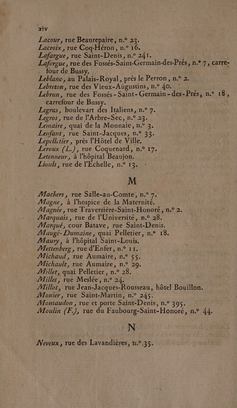 Lacour, rue Beaurepaire, n.° 23. Lacroix , rue Coq-Héron, n.° 16. Lafargue, rue Saint- Denis, n° 2AT. | Laforgue, rue des Fossés-Saint-Germain-des- Prés, n°7, carre- four de Bussy. | Leblañc, au Palais-Royal, près le Perron, n.° 2. Lebreton, rue des Vieux-Augustins, n.° 40. Lebrun, rue des Fossés- Saint-Germain-des-Prés, n.° 18, carrefour de Bussy. | Legrxs, boulevart des Italiens, n.° 7. Legros , rue de l’Arbre-Sec, n.° 23. Lemaire , quai de la Monnaie, Din Lenfant, rue Saint-Jacques, n.° 33. Lepellitier, près YHôtel de Ville, Leroux (L.), rue Coquenard, n.° 17. Letenneur, à l'hopital Beaujon. Lioulr, rue de l’'Echelle, n.° 13. M Mackers, rue Salle-au-Comte, n.° 7. Magne, à Vhospice de la Maternité. Magnée , rue Traversière-Saint-Honoré, n.° 2. Marquais , rue. de l'Université, n.° 28. Marqué, cour Batave, rue Sin Dents. Maugé- Dumaine, quai Pelletier, n.° 18. Maury, à Fhôpital Saint-Louis. AMettenberg , rue d’'Enfer, n.° 11.. Michaud, rue Aumaire, n° 55. Michault, rue Aumaire, n.° 20. Millet, quai Pelletier, n.° 28. Mille, rue Meslée, nie 24. Milloé, rue J ean-Jacques- -Rousseau, hôtel Bouillon. Monier rue Saint-Martin, n.° 245. Montaudon , rue et porte Sin Dents, n.° Moulin (Æ), rue du Faubourg-Saint- Honoré, n.° 44. N Neveux , rue des Lavandières, n.°,35.
