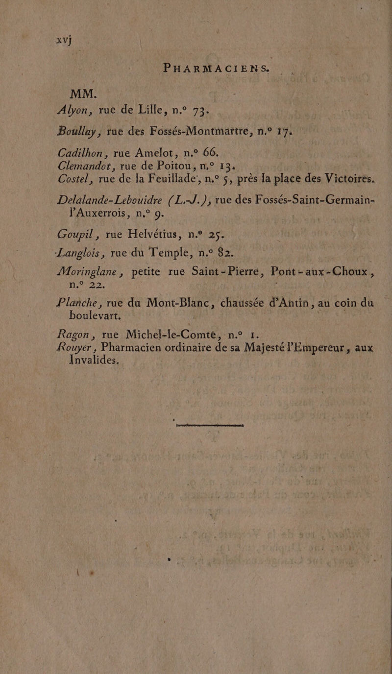 XV] PHARMACIENS. MM. Alyon, rue de Lille, n° 73. Boullay ; tue des Fossés-Montmaïtre, n,° 17. Cadilhon, rue Amelot, n.° 66. Clrnanée, rue de Ron n° 134 Costel, rue de la Feuillade, n.° 5, près Ja y des Victoires. Delalande-Lebouidre (L,-J.), rue des Fossés-Saint-Germain- PAuxerrois, n° 9. Goupil, rue Helvétius, n.° 25. Langlois, rue du Temple, n.° 82. Moringlane , petite rue Saint - Pierre, Pont - - aux - -Choux, 19020 Planche, rue du Mont-Blanc, chaussée d’Antin, au coin du boulevart. | Ragon, rue Michel-le-Comté, n.° 1. Rouyer , Pharmacien ordinaire de sa Majesté l'Empereur, aux Invalides.